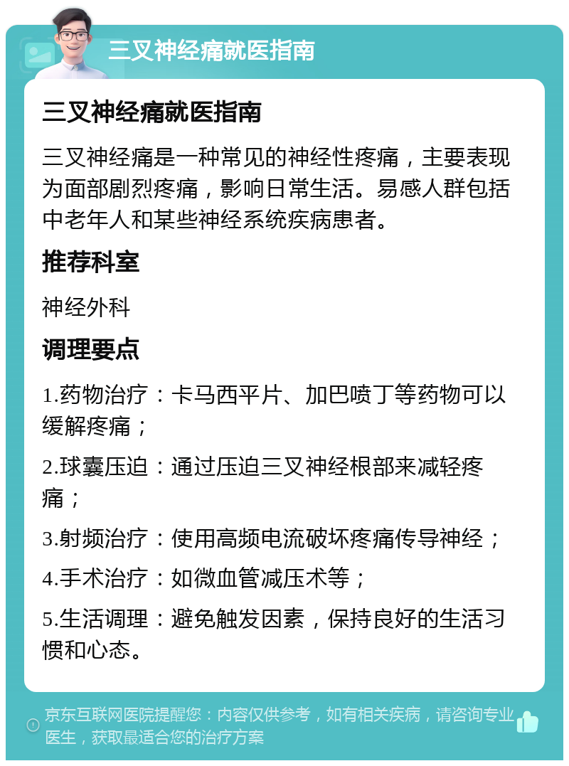 三叉神经痛就医指南 三叉神经痛就医指南 三叉神经痛是一种常见的神经性疼痛，主要表现为面部剧烈疼痛，影响日常生活。易感人群包括中老年人和某些神经系统疾病患者。 推荐科室 神经外科 调理要点 1.药物治疗：卡马西平片、加巴喷丁等药物可以缓解疼痛； 2.球囊压迫：通过压迫三叉神经根部来减轻疼痛； 3.射频治疗：使用高频电流破坏疼痛传导神经； 4.手术治疗：如微血管减压术等； 5.生活调理：避免触发因素，保持良好的生活习惯和心态。