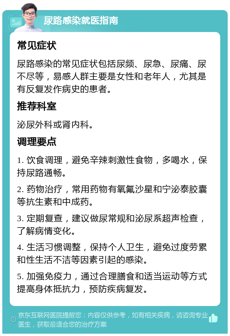 尿路感染就医指南 常见症状 尿路感染的常见症状包括尿频、尿急、尿痛、尿不尽等，易感人群主要是女性和老年人，尤其是有反复发作病史的患者。 推荐科室 泌尿外科或肾内科。 调理要点 1. 饮食调理，避免辛辣刺激性食物，多喝水，保持尿路通畅。 2. 药物治疗，常用药物有氧氟沙星和宁泌泰胶囊等抗生素和中成药。 3. 定期复查，建议做尿常规和泌尿系超声检查，了解病情变化。 4. 生活习惯调整，保持个人卫生，避免过度劳累和性生活不洁等因素引起的感染。 5. 加强免疫力，通过合理膳食和适当运动等方式提高身体抵抗力，预防疾病复发。