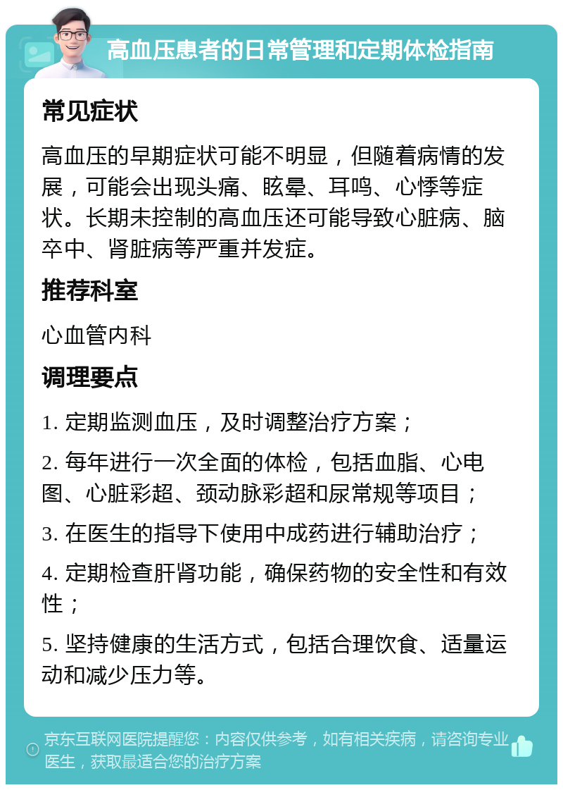 高血压患者的日常管理和定期体检指南 常见症状 高血压的早期症状可能不明显，但随着病情的发展，可能会出现头痛、眩晕、耳鸣、心悸等症状。长期未控制的高血压还可能导致心脏病、脑卒中、肾脏病等严重并发症。 推荐科室 心血管内科 调理要点 1. 定期监测血压，及时调整治疗方案； 2. 每年进行一次全面的体检，包括血脂、心电图、心脏彩超、颈动脉彩超和尿常规等项目； 3. 在医生的指导下使用中成药进行辅助治疗； 4. 定期检查肝肾功能，确保药物的安全性和有效性； 5. 坚持健康的生活方式，包括合理饮食、适量运动和减少压力等。