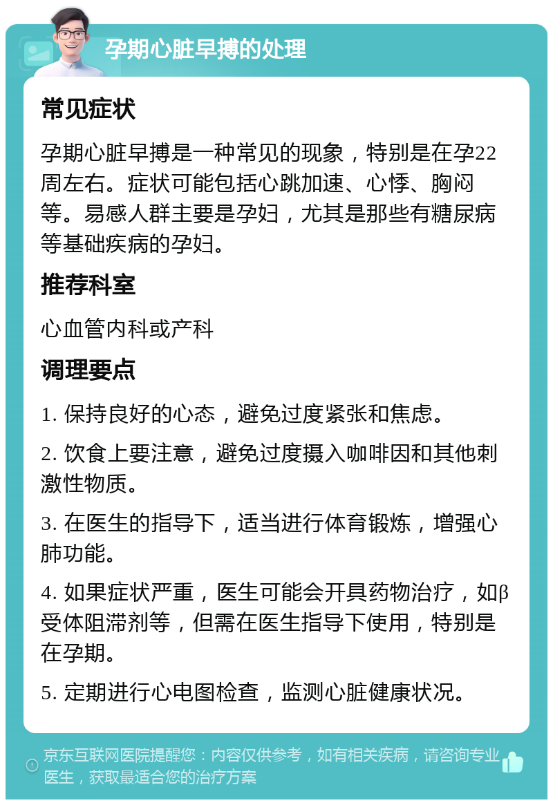 孕期心脏早搏的处理 常见症状 孕期心脏早搏是一种常见的现象，特别是在孕22周左右。症状可能包括心跳加速、心悸、胸闷等。易感人群主要是孕妇，尤其是那些有糖尿病等基础疾病的孕妇。 推荐科室 心血管内科或产科 调理要点 1. 保持良好的心态，避免过度紧张和焦虑。 2. 饮食上要注意，避免过度摄入咖啡因和其他刺激性物质。 3. 在医生的指导下，适当进行体育锻炼，增强心肺功能。 4. 如果症状严重，医生可能会开具药物治疗，如β受体阻滞剂等，但需在医生指导下使用，特别是在孕期。 5. 定期进行心电图检查，监测心脏健康状况。