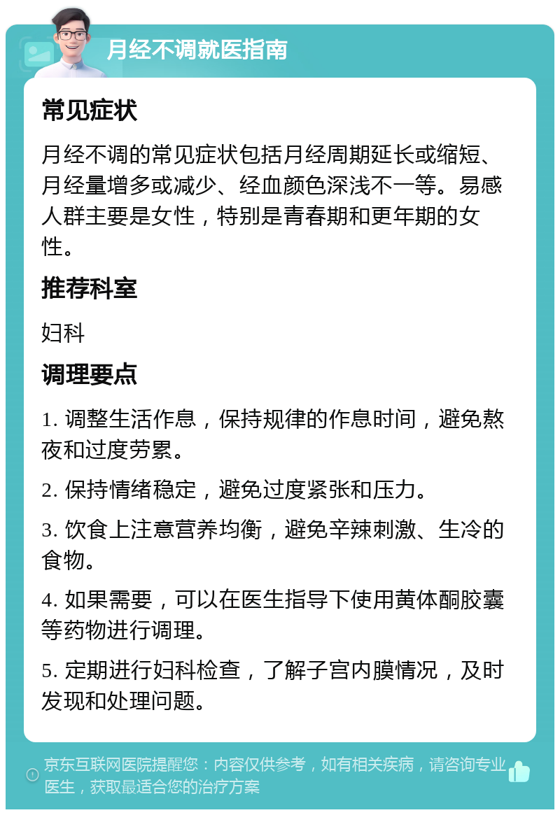 月经不调就医指南 常见症状 月经不调的常见症状包括月经周期延长或缩短、月经量增多或减少、经血颜色深浅不一等。易感人群主要是女性，特别是青春期和更年期的女性。 推荐科室 妇科 调理要点 1. 调整生活作息，保持规律的作息时间，避免熬夜和过度劳累。 2. 保持情绪稳定，避免过度紧张和压力。 3. 饮食上注意营养均衡，避免辛辣刺激、生冷的食物。 4. 如果需要，可以在医生指导下使用黄体酮胶囊等药物进行调理。 5. 定期进行妇科检查，了解子宫内膜情况，及时发现和处理问题。