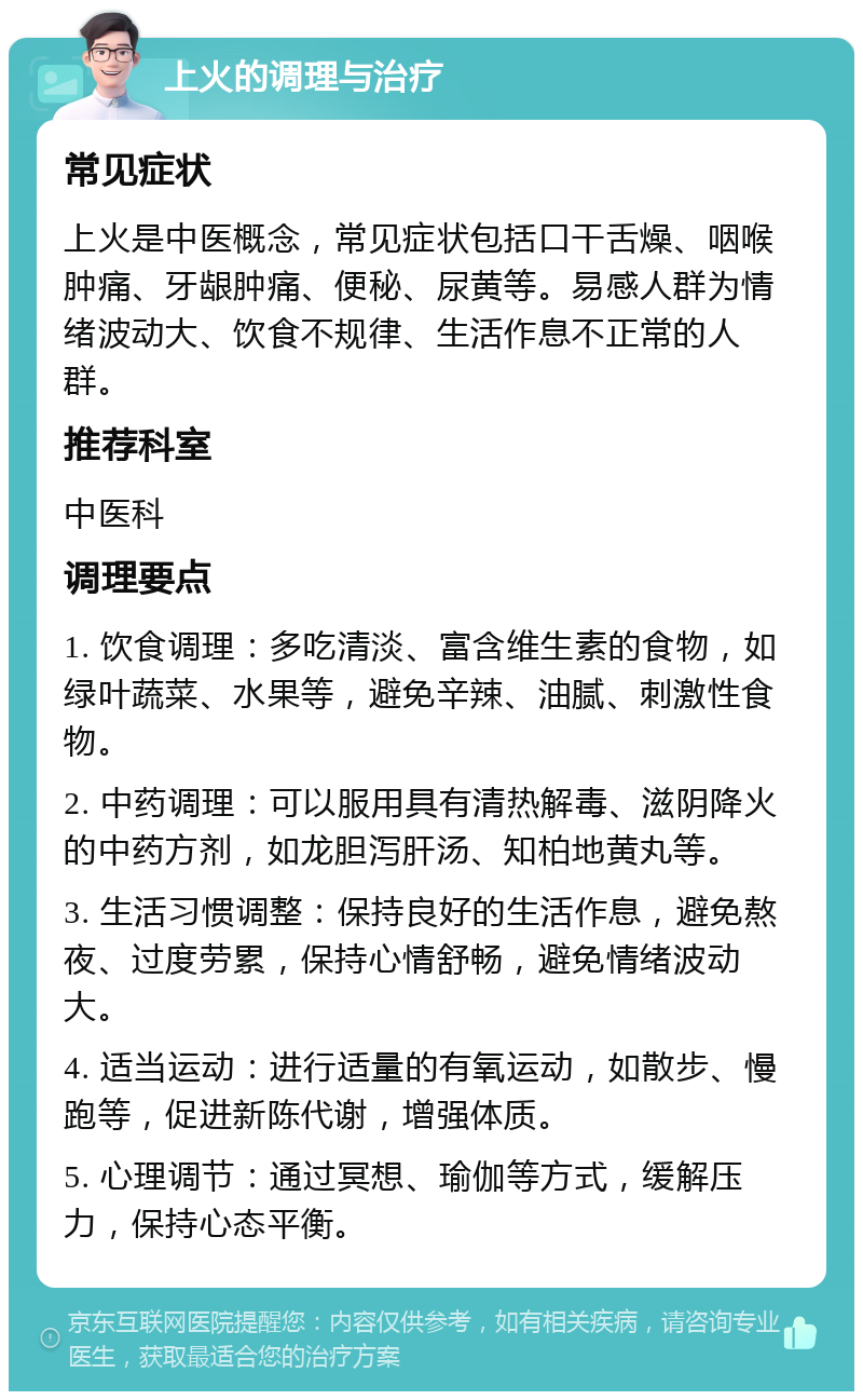 上火的调理与治疗 常见症状 上火是中医概念，常见症状包括口干舌燥、咽喉肿痛、牙龈肿痛、便秘、尿黄等。易感人群为情绪波动大、饮食不规律、生活作息不正常的人群。 推荐科室 中医科 调理要点 1. 饮食调理：多吃清淡、富含维生素的食物，如绿叶蔬菜、水果等，避免辛辣、油腻、刺激性食物。 2. 中药调理：可以服用具有清热解毒、滋阴降火的中药方剂，如龙胆泻肝汤、知柏地黄丸等。 3. 生活习惯调整：保持良好的生活作息，避免熬夜、过度劳累，保持心情舒畅，避免情绪波动大。 4. 适当运动：进行适量的有氧运动，如散步、慢跑等，促进新陈代谢，增强体质。 5. 心理调节：通过冥想、瑜伽等方式，缓解压力，保持心态平衡。