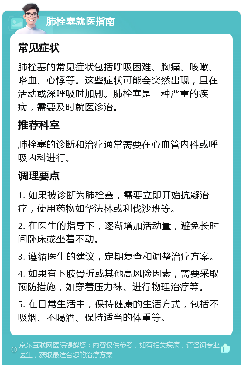 肺栓塞就医指南 常见症状 肺栓塞的常见症状包括呼吸困难、胸痛、咳嗽、咯血、心悸等。这些症状可能会突然出现，且在活动或深呼吸时加剧。肺栓塞是一种严重的疾病，需要及时就医诊治。 推荐科室 肺栓塞的诊断和治疗通常需要在心血管内科或呼吸内科进行。 调理要点 1. 如果被诊断为肺栓塞，需要立即开始抗凝治疗，使用药物如华法林或利伐沙班等。 2. 在医生的指导下，逐渐增加活动量，避免长时间卧床或坐着不动。 3. 遵循医生的建议，定期复查和调整治疗方案。 4. 如果有下肢骨折或其他高风险因素，需要采取预防措施，如穿着压力袜、进行物理治疗等。 5. 在日常生活中，保持健康的生活方式，包括不吸烟、不喝酒、保持适当的体重等。