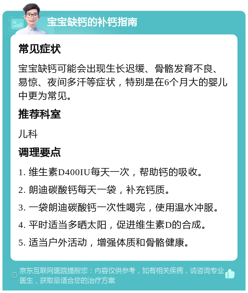 宝宝缺钙的补钙指南 常见症状 宝宝缺钙可能会出现生长迟缓、骨骼发育不良、易惊、夜间多汗等症状，特别是在6个月大的婴儿中更为常见。 推荐科室 儿科 调理要点 1. 维生素D400IU每天一次，帮助钙的吸收。 2. 朗迪碳酸钙每天一袋，补充钙质。 3. 一袋朗迪碳酸钙一次性喝完，使用温水冲服。 4. 平时适当多晒太阳，促进维生素D的合成。 5. 适当户外活动，增强体质和骨骼健康。