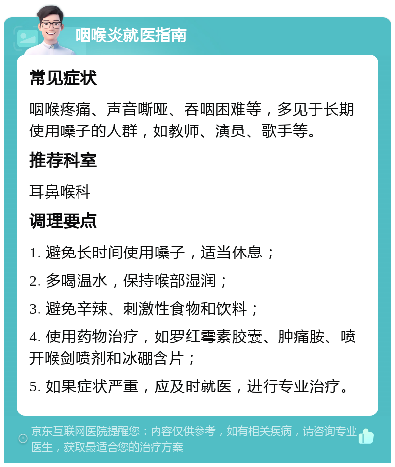 咽喉炎就医指南 常见症状 咽喉疼痛、声音嘶哑、吞咽困难等，多见于长期使用嗓子的人群，如教师、演员、歌手等。 推荐科室 耳鼻喉科 调理要点 1. 避免长时间使用嗓子，适当休息； 2. 多喝温水，保持喉部湿润； 3. 避免辛辣、刺激性食物和饮料； 4. 使用药物治疗，如罗红霉素胶囊、肿痛胺、喷开喉剑喷剂和冰硼含片； 5. 如果症状严重，应及时就医，进行专业治疗。