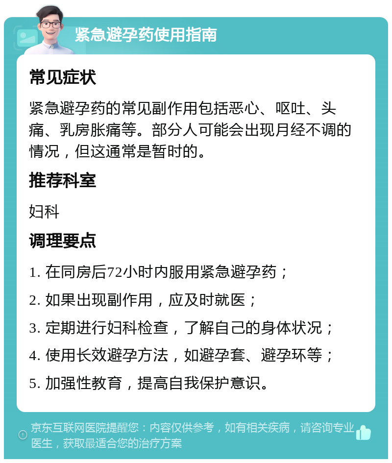 紧急避孕药使用指南 常见症状 紧急避孕药的常见副作用包括恶心、呕吐、头痛、乳房胀痛等。部分人可能会出现月经不调的情况，但这通常是暂时的。 推荐科室 妇科 调理要点 1. 在同房后72小时内服用紧急避孕药； 2. 如果出现副作用，应及时就医； 3. 定期进行妇科检查，了解自己的身体状况； 4. 使用长效避孕方法，如避孕套、避孕环等； 5. 加强性教育，提高自我保护意识。