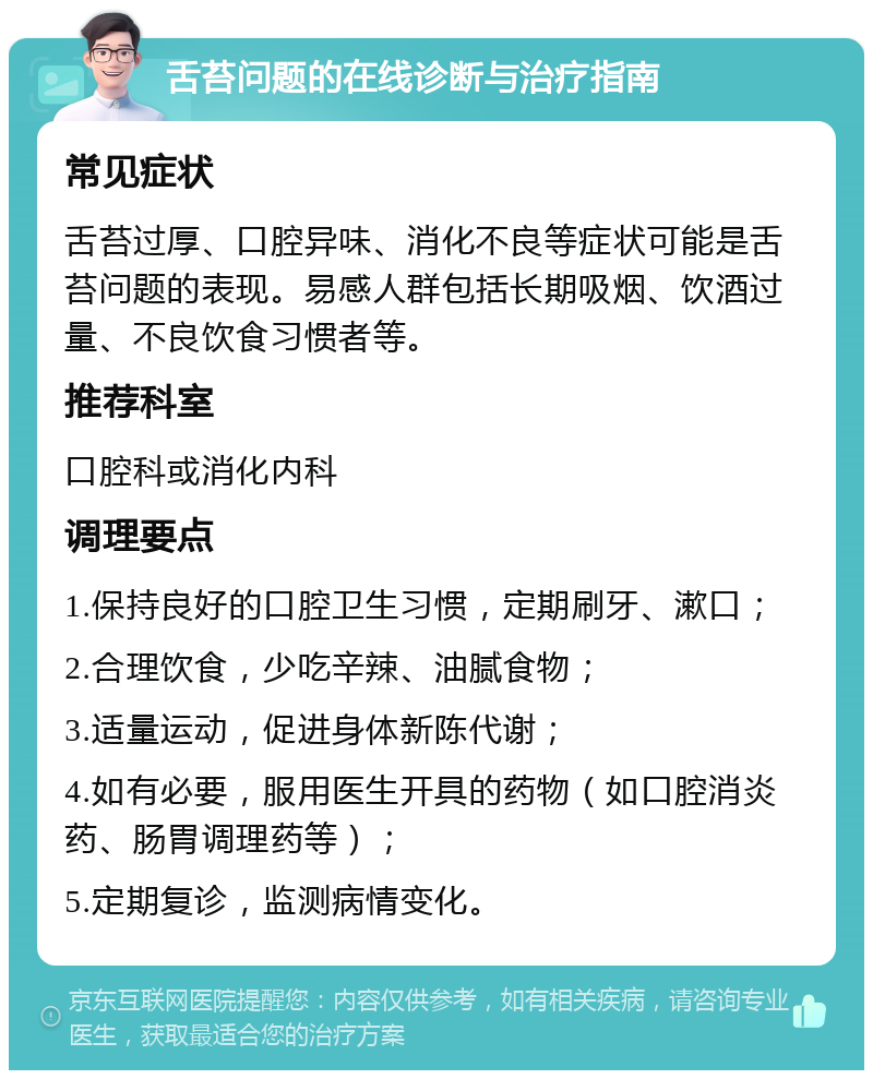 舌苔问题的在线诊断与治疗指南 常见症状 舌苔过厚、口腔异味、消化不良等症状可能是舌苔问题的表现。易感人群包括长期吸烟、饮酒过量、不良饮食习惯者等。 推荐科室 口腔科或消化内科 调理要点 1.保持良好的口腔卫生习惯，定期刷牙、漱口； 2.合理饮食，少吃辛辣、油腻食物； 3.适量运动，促进身体新陈代谢； 4.如有必要，服用医生开具的药物（如口腔消炎药、肠胃调理药等）； 5.定期复诊，监测病情变化。