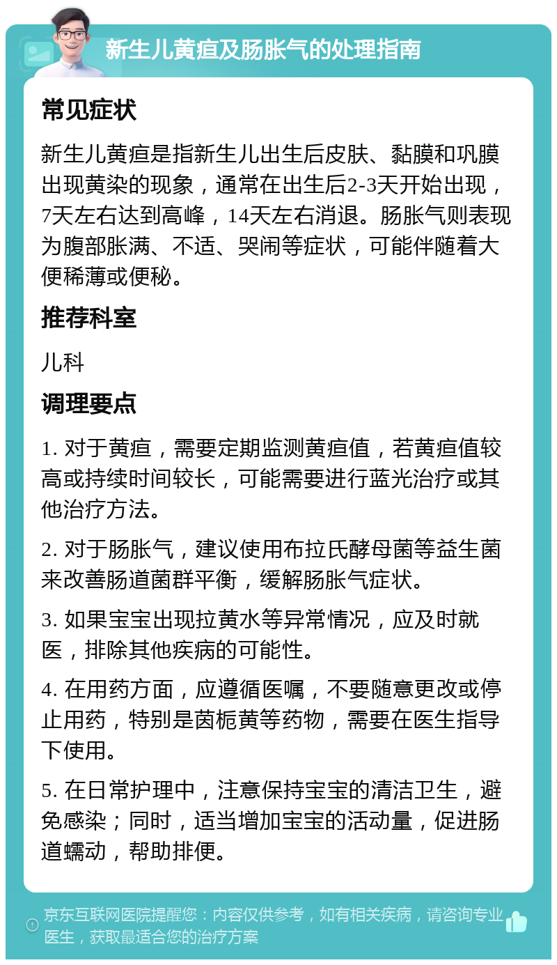 新生儿黄疸及肠胀气的处理指南 常见症状 新生儿黄疸是指新生儿出生后皮肤、黏膜和巩膜出现黄染的现象，通常在出生后2-3天开始出现，7天左右达到高峰，14天左右消退。肠胀气则表现为腹部胀满、不适、哭闹等症状，可能伴随着大便稀薄或便秘。 推荐科室 儿科 调理要点 1. 对于黄疸，需要定期监测黄疸值，若黄疸值较高或持续时间较长，可能需要进行蓝光治疗或其他治疗方法。 2. 对于肠胀气，建议使用布拉氏酵母菌等益生菌来改善肠道菌群平衡，缓解肠胀气症状。 3. 如果宝宝出现拉黄水等异常情况，应及时就医，排除其他疾病的可能性。 4. 在用药方面，应遵循医嘱，不要随意更改或停止用药，特别是茵栀黄等药物，需要在医生指导下使用。 5. 在日常护理中，注意保持宝宝的清洁卫生，避免感染；同时，适当增加宝宝的活动量，促进肠道蠕动，帮助排便。