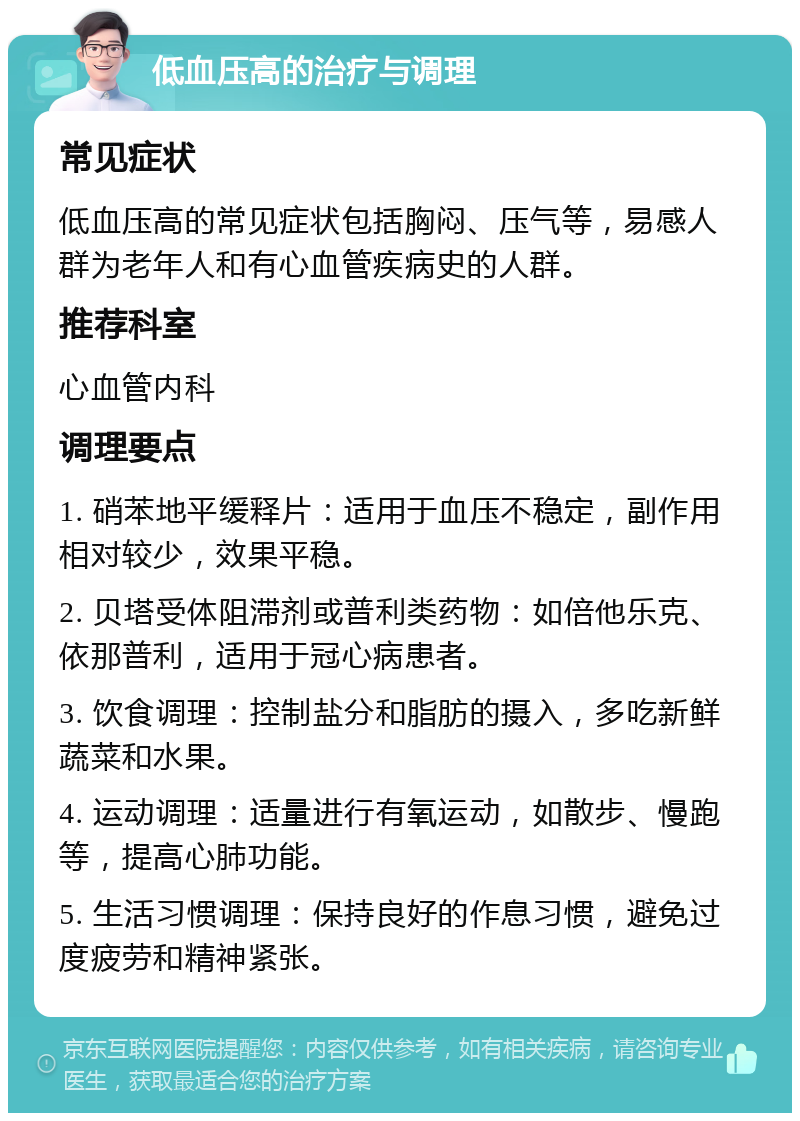 低血压高的治疗与调理 常见症状 低血压高的常见症状包括胸闷、压气等，易感人群为老年人和有心血管疾病史的人群。 推荐科室 心血管内科 调理要点 1. 硝苯地平缓释片：适用于血压不稳定，副作用相对较少，效果平稳。 2. 贝塔受体阻滞剂或普利类药物：如倍他乐克、依那普利，适用于冠心病患者。 3. 饮食调理：控制盐分和脂肪的摄入，多吃新鲜蔬菜和水果。 4. 运动调理：适量进行有氧运动，如散步、慢跑等，提高心肺功能。 5. 生活习惯调理：保持良好的作息习惯，避免过度疲劳和精神紧张。