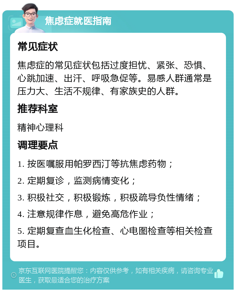 焦虑症就医指南 常见症状 焦虑症的常见症状包括过度担忧、紧张、恐惧、心跳加速、出汗、呼吸急促等。易感人群通常是压力大、生活不规律、有家族史的人群。 推荐科室 精神心理科 调理要点 1. 按医嘱服用帕罗西汀等抗焦虑药物； 2. 定期复诊，监测病情变化； 3. 积极社交，积极锻炼，积极疏导负性情绪； 4. 注意规律作息，避免高危作业； 5. 定期复查血生化检查、心电图检查等相关检查项目。