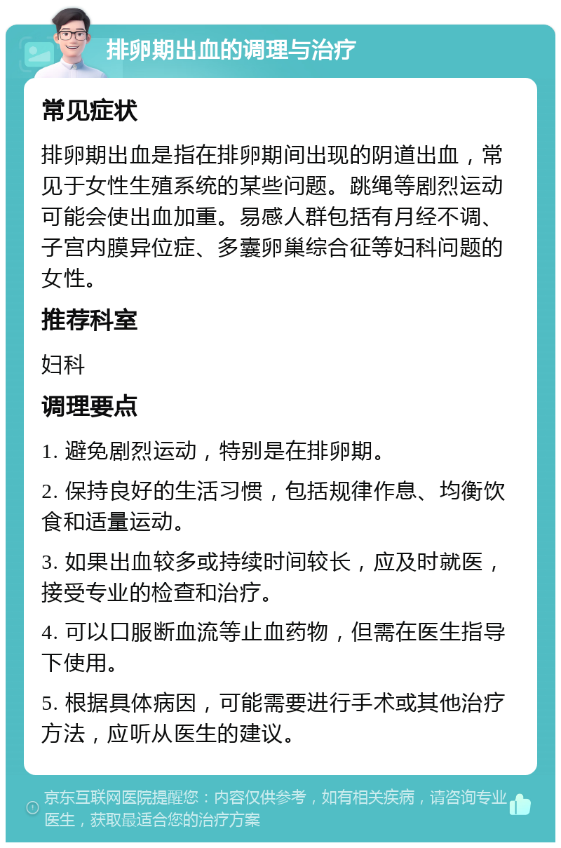 排卵期出血的调理与治疗 常见症状 排卵期出血是指在排卵期间出现的阴道出血，常见于女性生殖系统的某些问题。跳绳等剧烈运动可能会使出血加重。易感人群包括有月经不调、子宫内膜异位症、多囊卵巢综合征等妇科问题的女性。 推荐科室 妇科 调理要点 1. 避免剧烈运动，特别是在排卵期。 2. 保持良好的生活习惯，包括规律作息、均衡饮食和适量运动。 3. 如果出血较多或持续时间较长，应及时就医，接受专业的检查和治疗。 4. 可以口服断血流等止血药物，但需在医生指导下使用。 5. 根据具体病因，可能需要进行手术或其他治疗方法，应听从医生的建议。