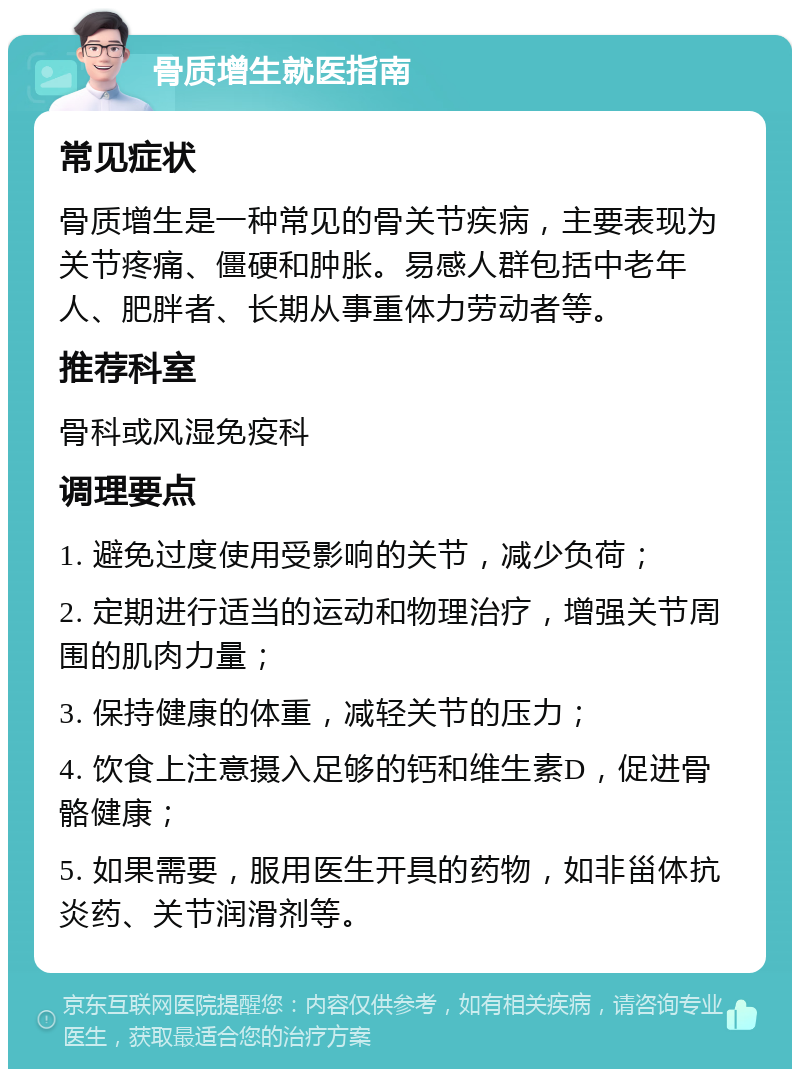 骨质增生就医指南 常见症状 骨质增生是一种常见的骨关节疾病，主要表现为关节疼痛、僵硬和肿胀。易感人群包括中老年人、肥胖者、长期从事重体力劳动者等。 推荐科室 骨科或风湿免疫科 调理要点 1. 避免过度使用受影响的关节，减少负荷； 2. 定期进行适当的运动和物理治疗，增强关节周围的肌肉力量； 3. 保持健康的体重，减轻关节的压力； 4. 饮食上注意摄入足够的钙和维生素D，促进骨骼健康； 5. 如果需要，服用医生开具的药物，如非甾体抗炎药、关节润滑剂等。