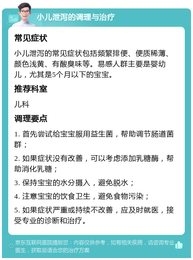 小儿泄泻的调理与治疗 常见症状 小儿泄泻的常见症状包括频繁排便、便质稀薄、颜色浅黄、有酸臭味等。易感人群主要是婴幼儿，尤其是5个月以下的宝宝。 推荐科室 儿科 调理要点 1. 首先尝试给宝宝服用益生菌，帮助调节肠道菌群； 2. 如果症状没有改善，可以考虑添加乳糖酶，帮助消化乳糖； 3. 保持宝宝的水分摄入，避免脱水； 4. 注意宝宝的饮食卫生，避免食物污染； 5. 如果症状严重或持续不改善，应及时就医，接受专业的诊断和治疗。