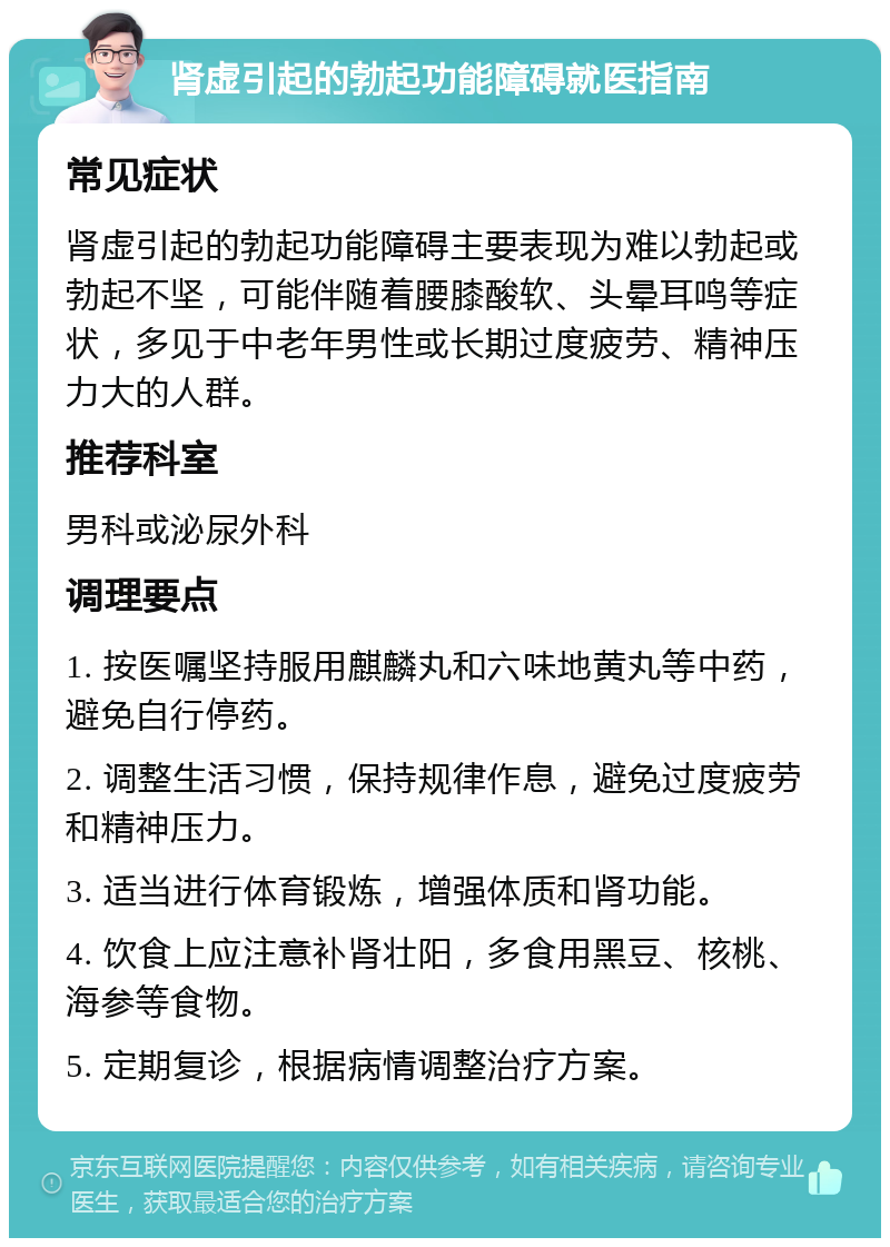 肾虚引起的勃起功能障碍就医指南 常见症状 肾虚引起的勃起功能障碍主要表现为难以勃起或勃起不坚，可能伴随着腰膝酸软、头晕耳鸣等症状，多见于中老年男性或长期过度疲劳、精神压力大的人群。 推荐科室 男科或泌尿外科 调理要点 1. 按医嘱坚持服用麒麟丸和六味地黄丸等中药，避免自行停药。 2. 调整生活习惯，保持规律作息，避免过度疲劳和精神压力。 3. 适当进行体育锻炼，增强体质和肾功能。 4. 饮食上应注意补肾壮阳，多食用黑豆、核桃、海参等食物。 5. 定期复诊，根据病情调整治疗方案。