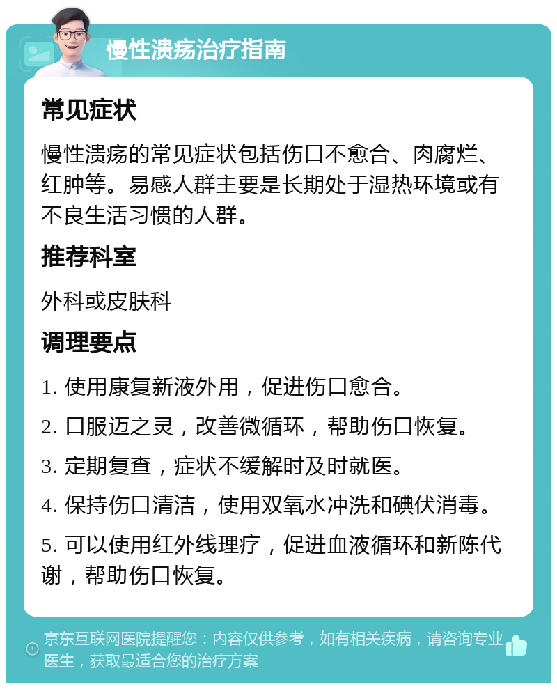 慢性溃疡治疗指南 常见症状 慢性溃疡的常见症状包括伤口不愈合、肉腐烂、红肿等。易感人群主要是长期处于湿热环境或有不良生活习惯的人群。 推荐科室 外科或皮肤科 调理要点 1. 使用康复新液外用，促进伤口愈合。 2. 口服迈之灵，改善微循环，帮助伤口恢复。 3. 定期复查，症状不缓解时及时就医。 4. 保持伤口清洁，使用双氧水冲洗和碘伏消毒。 5. 可以使用红外线理疗，促进血液循环和新陈代谢，帮助伤口恢复。