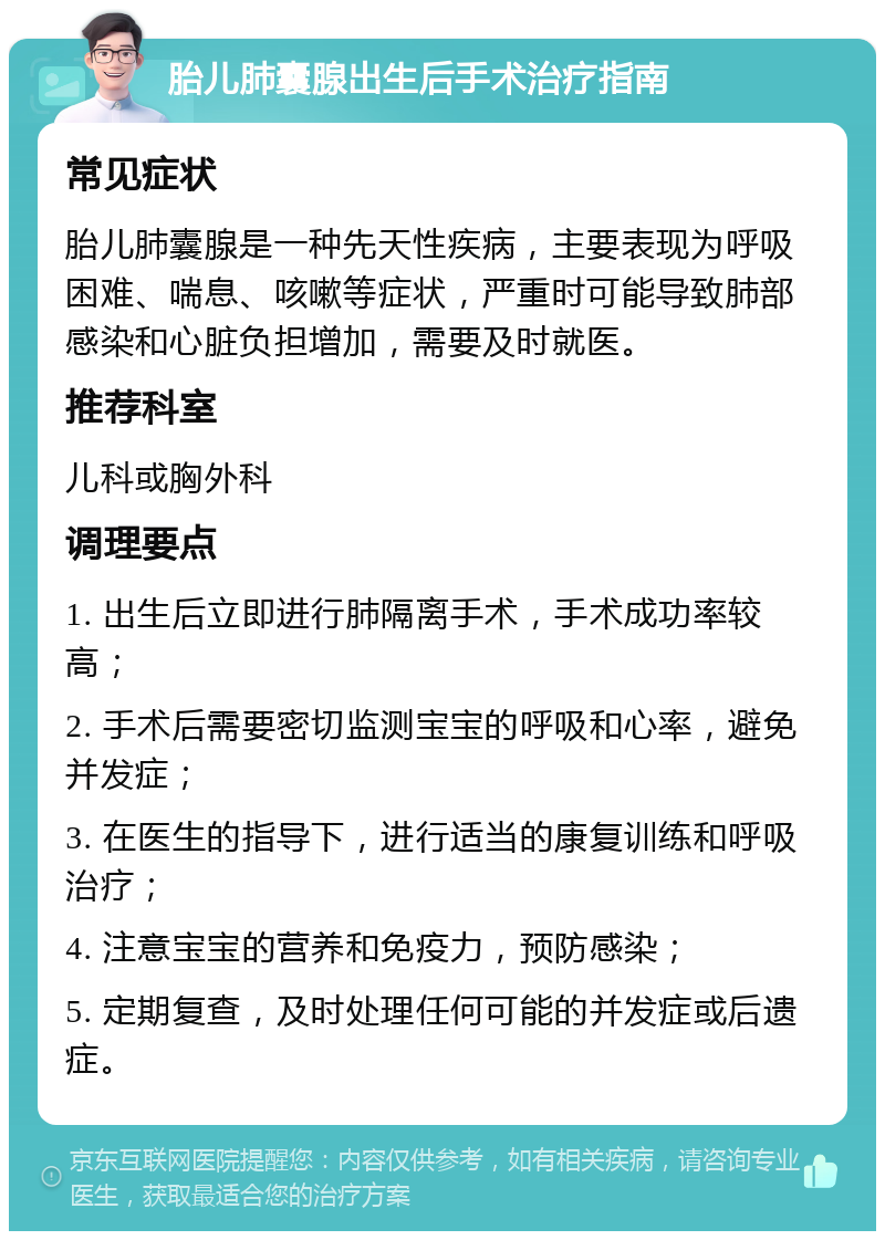 胎儿肺囊腺出生后手术治疗指南 常见症状 胎儿肺囊腺是一种先天性疾病，主要表现为呼吸困难、喘息、咳嗽等症状，严重时可能导致肺部感染和心脏负担增加，需要及时就医。 推荐科室 儿科或胸外科 调理要点 1. 出生后立即进行肺隔离手术，手术成功率较高； 2. 手术后需要密切监测宝宝的呼吸和心率，避免并发症； 3. 在医生的指导下，进行适当的康复训练和呼吸治疗； 4. 注意宝宝的营养和免疫力，预防感染； 5. 定期复查，及时处理任何可能的并发症或后遗症。