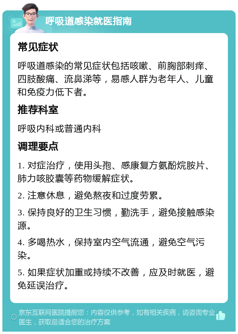 呼吸道感染就医指南 常见症状 呼吸道感染的常见症状包括咳嗽、前胸部刺痒、四肢酸痛、流鼻涕等，易感人群为老年人、儿童和免疫力低下者。 推荐科室 呼吸内科或普通内科 调理要点 1. 对症治疗，使用头孢、感康复方氨酚烷胺片、肺力咳胶囊等药物缓解症状。 2. 注意休息，避免熬夜和过度劳累。 3. 保持良好的卫生习惯，勤洗手，避免接触感染源。 4. 多喝热水，保持室内空气流通，避免空气污染。 5. 如果症状加重或持续不改善，应及时就医，避免延误治疗。