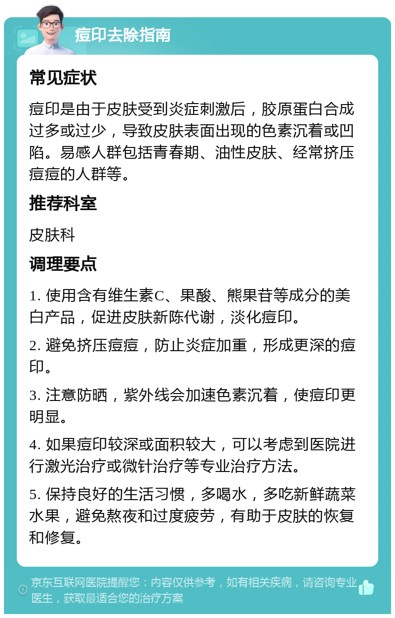 痘印去除指南 常见症状 痘印是由于皮肤受到炎症刺激后，胶原蛋白合成过多或过少，导致皮肤表面出现的色素沉着或凹陷。易感人群包括青春期、油性皮肤、经常挤压痘痘的人群等。 推荐科室 皮肤科 调理要点 1. 使用含有维生素C、果酸、熊果苷等成分的美白产品，促进皮肤新陈代谢，淡化痘印。 2. 避免挤压痘痘，防止炎症加重，形成更深的痘印。 3. 注意防晒，紫外线会加速色素沉着，使痘印更明显。 4. 如果痘印较深或面积较大，可以考虑到医院进行激光治疗或微针治疗等专业治疗方法。 5. 保持良好的生活习惯，多喝水，多吃新鲜蔬菜水果，避免熬夜和过度疲劳，有助于皮肤的恢复和修复。