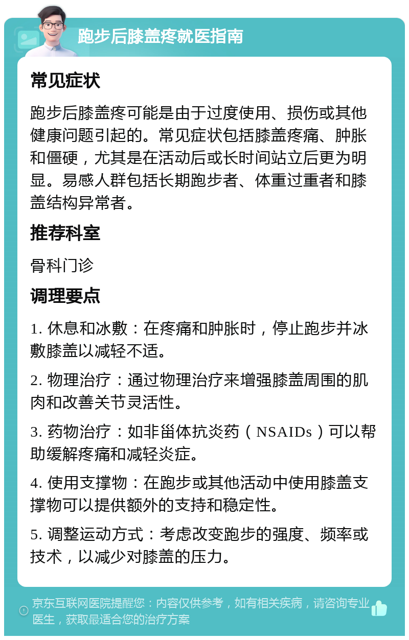 跑步后膝盖疼就医指南 常见症状 跑步后膝盖疼可能是由于过度使用、损伤或其他健康问题引起的。常见症状包括膝盖疼痛、肿胀和僵硬，尤其是在活动后或长时间站立后更为明显。易感人群包括长期跑步者、体重过重者和膝盖结构异常者。 推荐科室 骨科门诊 调理要点 1. 休息和冰敷：在疼痛和肿胀时，停止跑步并冰敷膝盖以减轻不适。 2. 物理治疗：通过物理治疗来增强膝盖周围的肌肉和改善关节灵活性。 3. 药物治疗：如非甾体抗炎药（NSAIDs）可以帮助缓解疼痛和减轻炎症。 4. 使用支撑物：在跑步或其他活动中使用膝盖支撑物可以提供额外的支持和稳定性。 5. 调整运动方式：考虑改变跑步的强度、频率或技术，以减少对膝盖的压力。