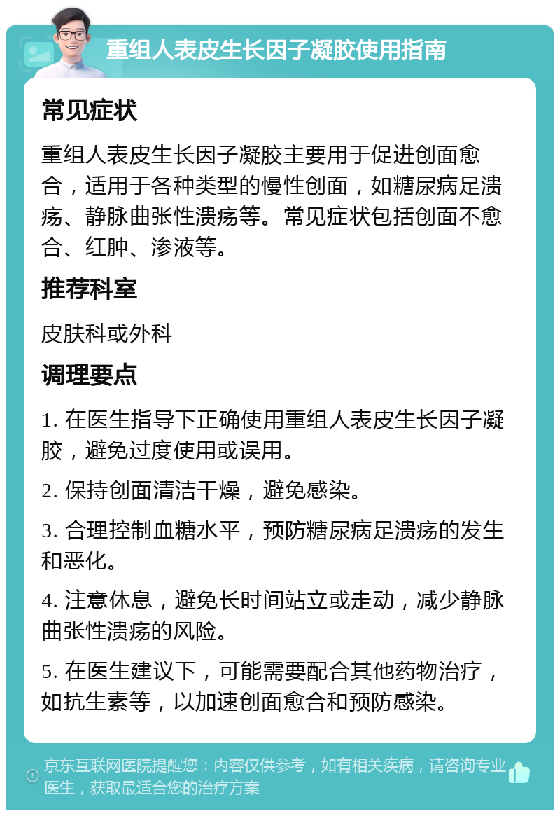 重组人表皮生长因子凝胶使用指南 常见症状 重组人表皮生长因子凝胶主要用于促进创面愈合，适用于各种类型的慢性创面，如糖尿病足溃疡、静脉曲张性溃疡等。常见症状包括创面不愈合、红肿、渗液等。 推荐科室 皮肤科或外科 调理要点 1. 在医生指导下正确使用重组人表皮生长因子凝胶，避免过度使用或误用。 2. 保持创面清洁干燥，避免感染。 3. 合理控制血糖水平，预防糖尿病足溃疡的发生和恶化。 4. 注意休息，避免长时间站立或走动，减少静脉曲张性溃疡的风险。 5. 在医生建议下，可能需要配合其他药物治疗，如抗生素等，以加速创面愈合和预防感染。