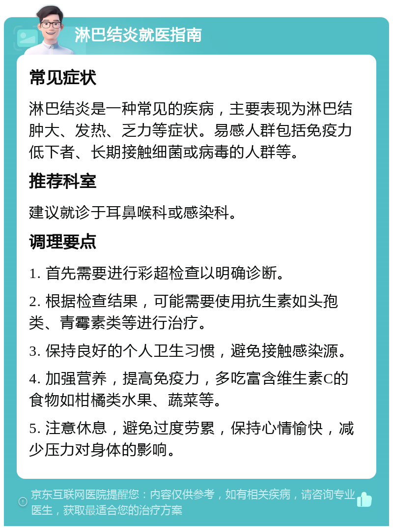 淋巴结炎就医指南 常见症状 淋巴结炎是一种常见的疾病，主要表现为淋巴结肿大、发热、乏力等症状。易感人群包括免疫力低下者、长期接触细菌或病毒的人群等。 推荐科室 建议就诊于耳鼻喉科或感染科。 调理要点 1. 首先需要进行彩超检查以明确诊断。 2. 根据检查结果，可能需要使用抗生素如头孢类、青霉素类等进行治疗。 3. 保持良好的个人卫生习惯，避免接触感染源。 4. 加强营养，提高免疫力，多吃富含维生素C的食物如柑橘类水果、蔬菜等。 5. 注意休息，避免过度劳累，保持心情愉快，减少压力对身体的影响。