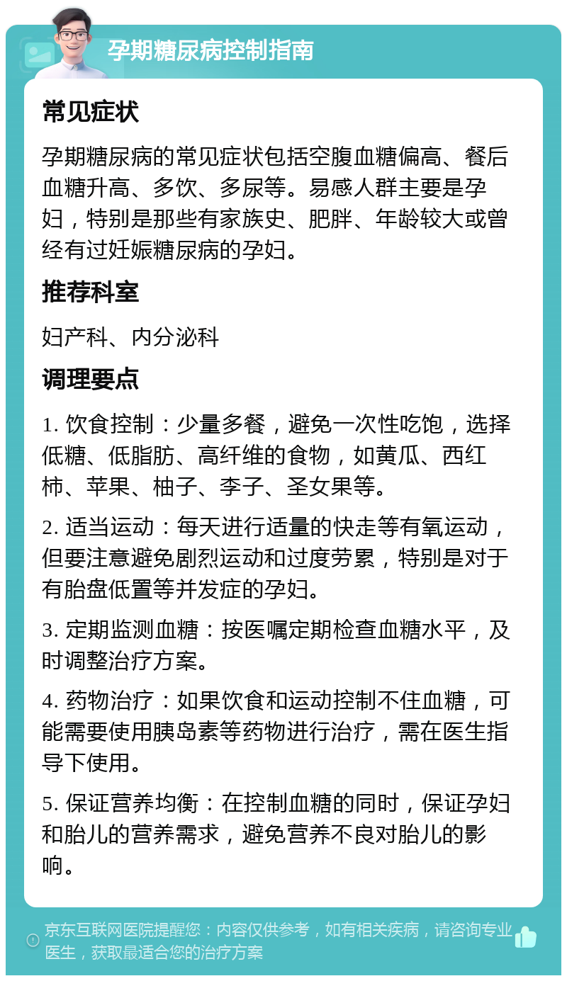 孕期糖尿病控制指南 常见症状 孕期糖尿病的常见症状包括空腹血糖偏高、餐后血糖升高、多饮、多尿等。易感人群主要是孕妇，特别是那些有家族史、肥胖、年龄较大或曾经有过妊娠糖尿病的孕妇。 推荐科室 妇产科、内分泌科 调理要点 1. 饮食控制：少量多餐，避免一次性吃饱，选择低糖、低脂肪、高纤维的食物，如黄瓜、西红柿、苹果、柚子、李子、圣女果等。 2. 适当运动：每天进行适量的快走等有氧运动，但要注意避免剧烈运动和过度劳累，特别是对于有胎盘低置等并发症的孕妇。 3. 定期监测血糖：按医嘱定期检查血糖水平，及时调整治疗方案。 4. 药物治疗：如果饮食和运动控制不住血糖，可能需要使用胰岛素等药物进行治疗，需在医生指导下使用。 5. 保证营养均衡：在控制血糖的同时，保证孕妇和胎儿的营养需求，避免营养不良对胎儿的影响。