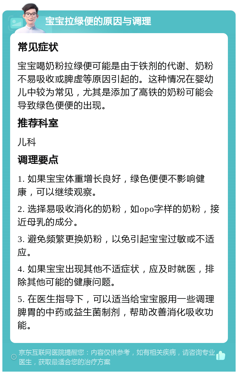 宝宝拉绿便的原因与调理 常见症状 宝宝喝奶粉拉绿便可能是由于铁剂的代谢、奶粉不易吸收或脾虚等原因引起的。这种情况在婴幼儿中较为常见，尤其是添加了高铁的奶粉可能会导致绿色便便的出现。 推荐科室 儿科 调理要点 1. 如果宝宝体重增长良好，绿色便便不影响健康，可以继续观察。 2. 选择易吸收消化的奶粉，如opo字样的奶粉，接近母乳的成分。 3. 避免频繁更换奶粉，以免引起宝宝过敏或不适应。 4. 如果宝宝出现其他不适症状，应及时就医，排除其他可能的健康问题。 5. 在医生指导下，可以适当给宝宝服用一些调理脾胃的中药或益生菌制剂，帮助改善消化吸收功能。