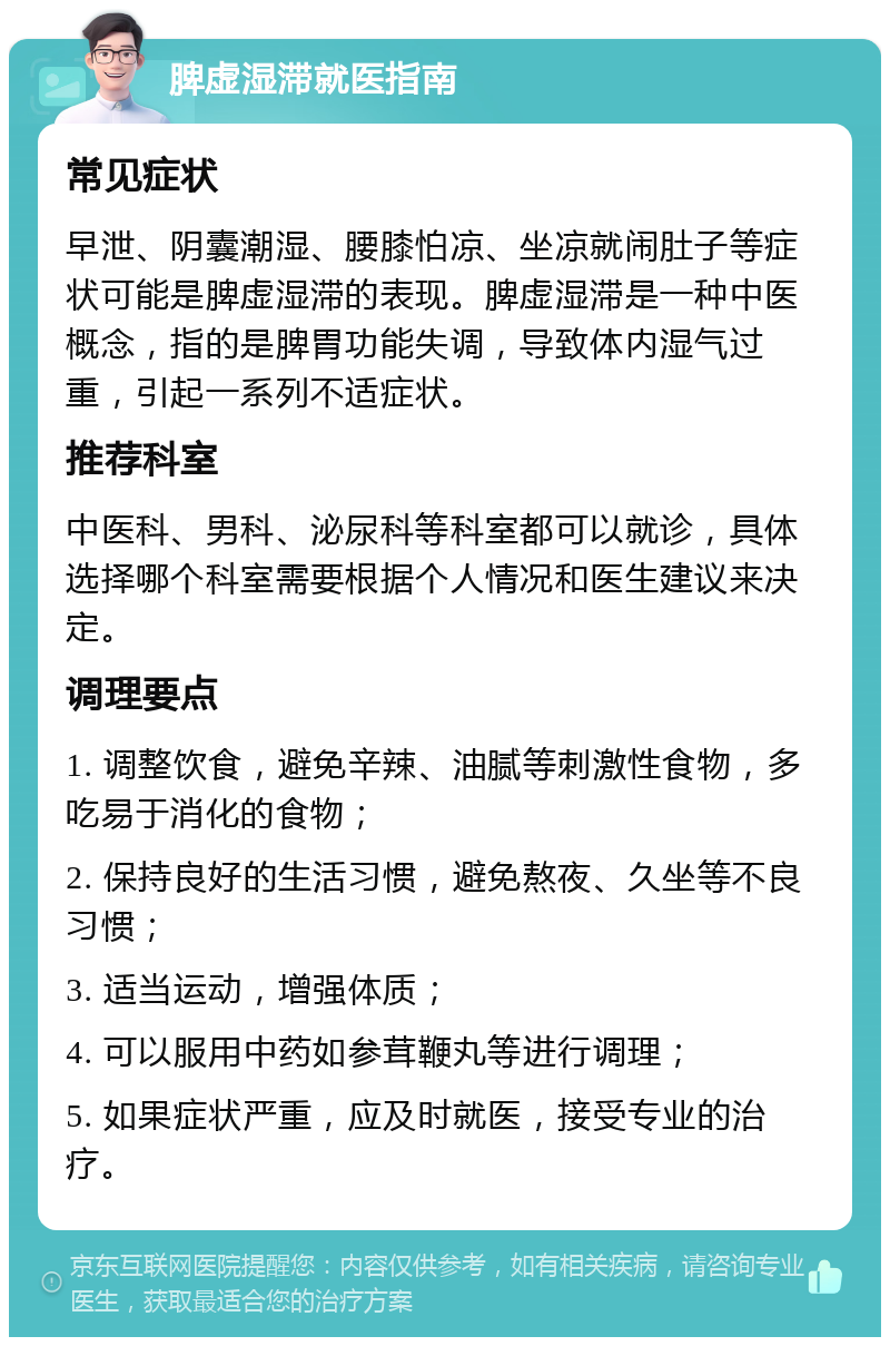 脾虚湿滞就医指南 常见症状 早泄、阴囊潮湿、腰膝怕凉、坐凉就闹肚子等症状可能是脾虚湿滞的表现。脾虚湿滞是一种中医概念，指的是脾胃功能失调，导致体内湿气过重，引起一系列不适症状。 推荐科室 中医科、男科、泌尿科等科室都可以就诊，具体选择哪个科室需要根据个人情况和医生建议来决定。 调理要点 1. 调整饮食，避免辛辣、油腻等刺激性食物，多吃易于消化的食物； 2. 保持良好的生活习惯，避免熬夜、久坐等不良习惯； 3. 适当运动，增强体质； 4. 可以服用中药如参茸鞭丸等进行调理； 5. 如果症状严重，应及时就医，接受专业的治疗。