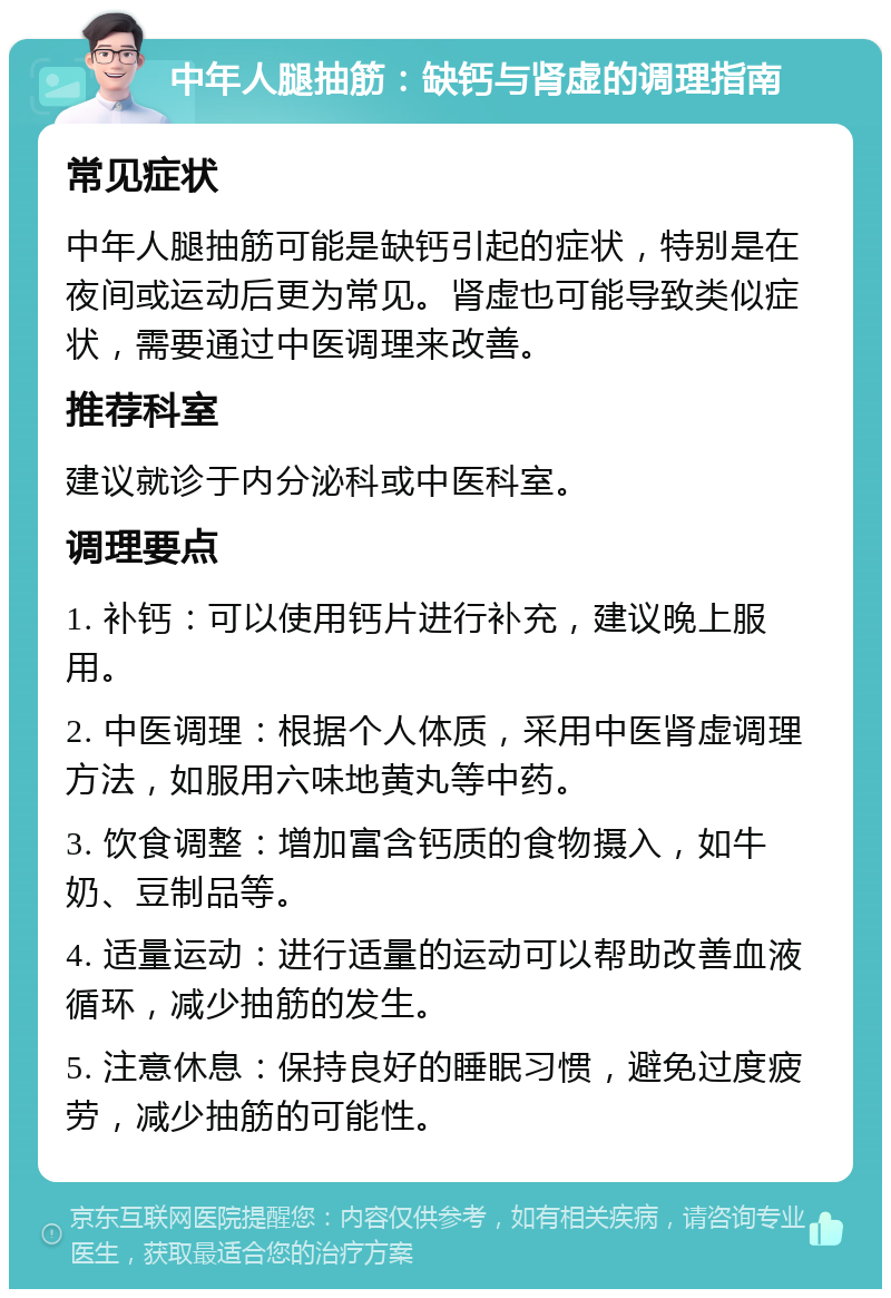 中年人腿抽筋：缺钙与肾虚的调理指南 常见症状 中年人腿抽筋可能是缺钙引起的症状，特别是在夜间或运动后更为常见。肾虚也可能导致类似症状，需要通过中医调理来改善。 推荐科室 建议就诊于内分泌科或中医科室。 调理要点 1. 补钙：可以使用钙片进行补充，建议晚上服用。 2. 中医调理：根据个人体质，采用中医肾虚调理方法，如服用六味地黄丸等中药。 3. 饮食调整：增加富含钙质的食物摄入，如牛奶、豆制品等。 4. 适量运动：进行适量的运动可以帮助改善血液循环，减少抽筋的发生。 5. 注意休息：保持良好的睡眠习惯，避免过度疲劳，减少抽筋的可能性。