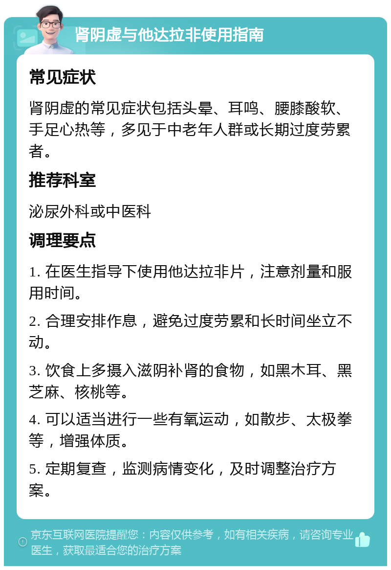 肾阴虚与他达拉非使用指南 常见症状 肾阴虚的常见症状包括头晕、耳鸣、腰膝酸软、手足心热等，多见于中老年人群或长期过度劳累者。 推荐科室 泌尿外科或中医科 调理要点 1. 在医生指导下使用他达拉非片，注意剂量和服用时间。 2. 合理安排作息，避免过度劳累和长时间坐立不动。 3. 饮食上多摄入滋阴补肾的食物，如黑木耳、黑芝麻、核桃等。 4. 可以适当进行一些有氧运动，如散步、太极拳等，增强体质。 5. 定期复查，监测病情变化，及时调整治疗方案。