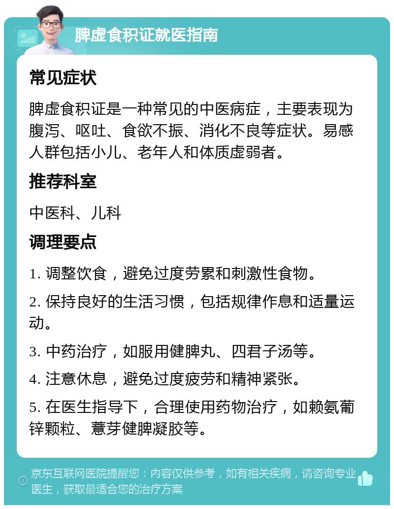 脾虚食积证就医指南 常见症状 脾虚食积证是一种常见的中医病症，主要表现为腹泻、呕吐、食欲不振、消化不良等症状。易感人群包括小儿、老年人和体质虚弱者。 推荐科室 中医科、儿科 调理要点 1. 调整饮食，避免过度劳累和刺激性食物。 2. 保持良好的生活习惯，包括规律作息和适量运动。 3. 中药治疗，如服用健脾丸、四君子汤等。 4. 注意休息，避免过度疲劳和精神紧张。 5. 在医生指导下，合理使用药物治疗，如赖氨葡锌颗粒、薏芽健脾凝胶等。