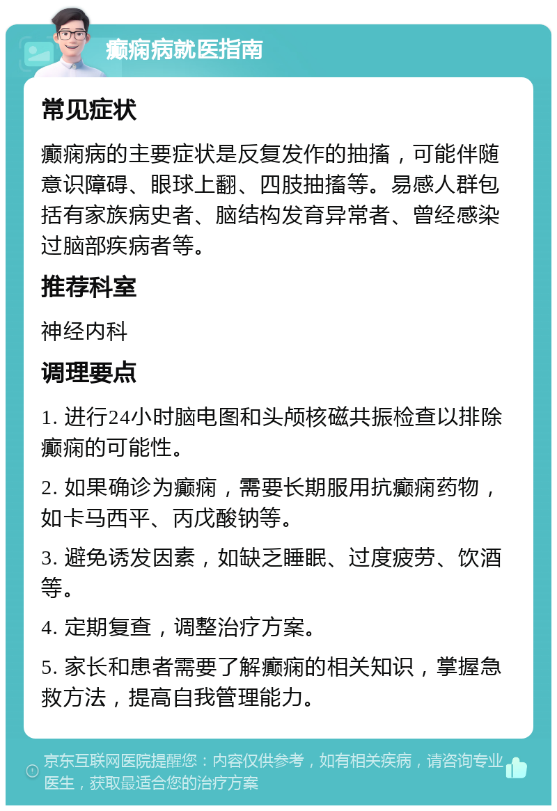 癫痫病就医指南 常见症状 癫痫病的主要症状是反复发作的抽搐，可能伴随意识障碍、眼球上翻、四肢抽搐等。易感人群包括有家族病史者、脑结构发育异常者、曾经感染过脑部疾病者等。 推荐科室 神经内科 调理要点 1. 进行24小时脑电图和头颅核磁共振检查以排除癫痫的可能性。 2. 如果确诊为癫痫，需要长期服用抗癫痫药物，如卡马西平、丙戊酸钠等。 3. 避免诱发因素，如缺乏睡眠、过度疲劳、饮酒等。 4. 定期复查，调整治疗方案。 5. 家长和患者需要了解癫痫的相关知识，掌握急救方法，提高自我管理能力。