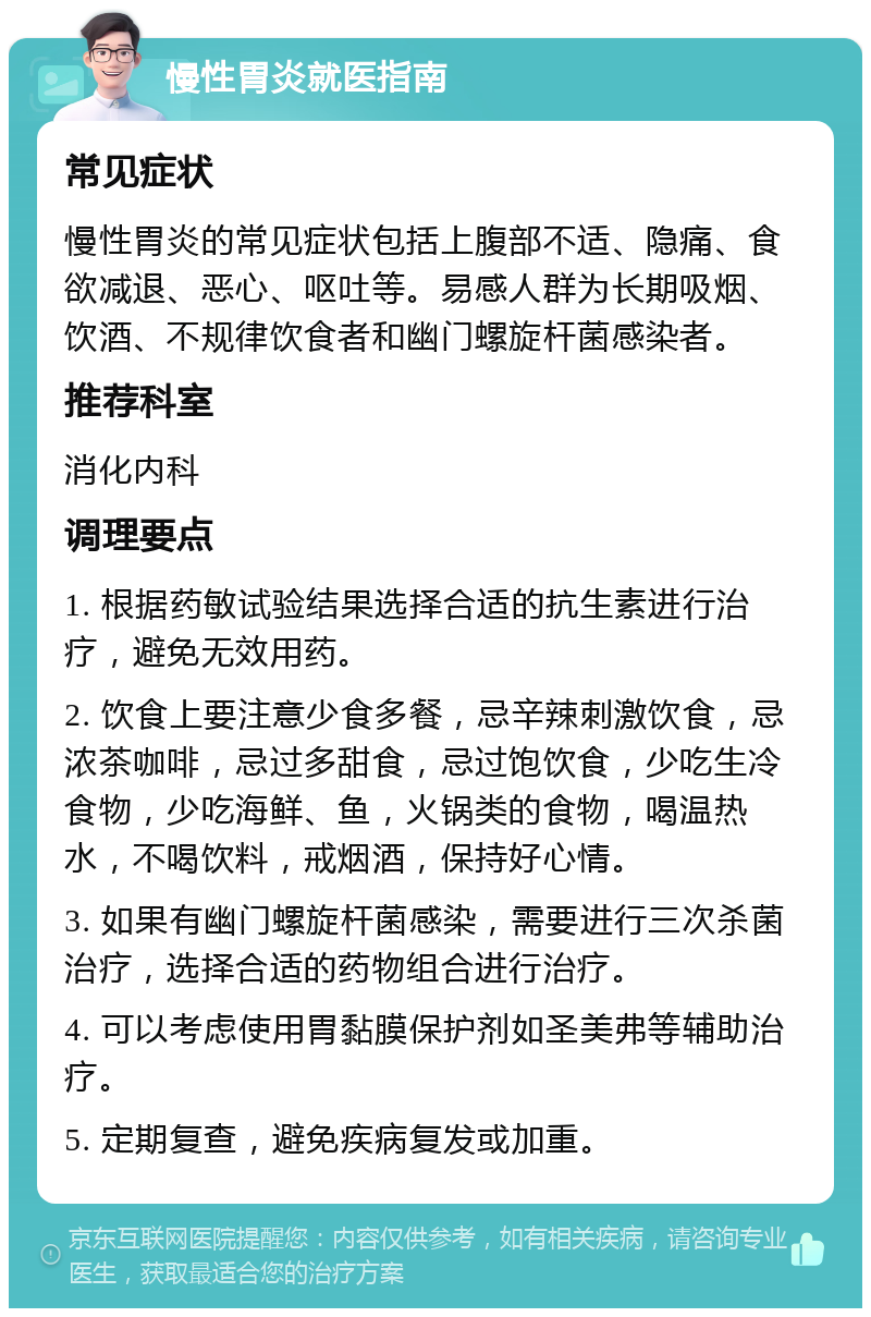 慢性胃炎就医指南 常见症状 慢性胃炎的常见症状包括上腹部不适、隐痛、食欲减退、恶心、呕吐等。易感人群为长期吸烟、饮酒、不规律饮食者和幽门螺旋杆菌感染者。 推荐科室 消化内科 调理要点 1. 根据药敏试验结果选择合适的抗生素进行治疗，避免无效用药。 2. 饮食上要注意少食多餐，忌辛辣刺激饮食，忌浓茶咖啡，忌过多甜食，忌过饱饮食，少吃生冷食物，少吃海鲜、鱼，火锅类的食物，喝温热水，不喝饮料，戒烟酒，保持好心情。 3. 如果有幽门螺旋杆菌感染，需要进行三次杀菌治疗，选择合适的药物组合进行治疗。 4. 可以考虑使用胃黏膜保护剂如圣美弗等辅助治疗。 5. 定期复查，避免疾病复发或加重。