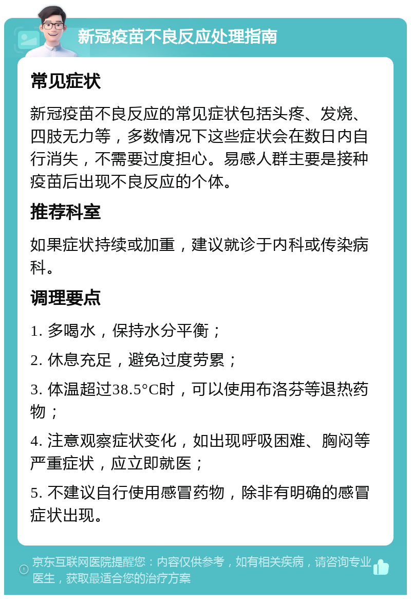 新冠疫苗不良反应处理指南 常见症状 新冠疫苗不良反应的常见症状包括头疼、发烧、四肢无力等，多数情况下这些症状会在数日内自行消失，不需要过度担心。易感人群主要是接种疫苗后出现不良反应的个体。 推荐科室 如果症状持续或加重，建议就诊于内科或传染病科。 调理要点 1. 多喝水，保持水分平衡； 2. 休息充足，避免过度劳累； 3. 体温超过38.5°C时，可以使用布洛芬等退热药物； 4. 注意观察症状变化，如出现呼吸困难、胸闷等严重症状，应立即就医； 5. 不建议自行使用感冒药物，除非有明确的感冒症状出现。