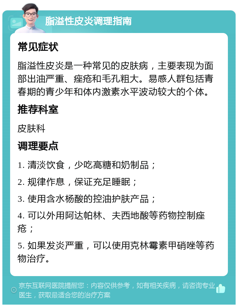 脂溢性皮炎调理指南 常见症状 脂溢性皮炎是一种常见的皮肤病，主要表现为面部出油严重、痤疮和毛孔粗大。易感人群包括青春期的青少年和体内激素水平波动较大的个体。 推荐科室 皮肤科 调理要点 1. 清淡饮食，少吃高糖和奶制品； 2. 规律作息，保证充足睡眠； 3. 使用含水杨酸的控油护肤产品； 4. 可以外用阿达帕林、夫西地酸等药物控制痤疮； 5. 如果发炎严重，可以使用克林霉素甲硝唑等药物治疗。