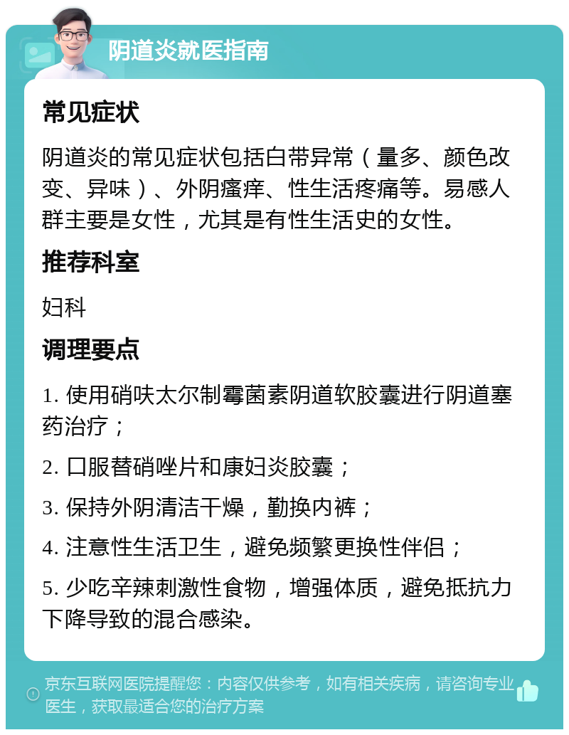 阴道炎就医指南 常见症状 阴道炎的常见症状包括白带异常（量多、颜色改变、异味）、外阴瘙痒、性生活疼痛等。易感人群主要是女性，尤其是有性生活史的女性。 推荐科室 妇科 调理要点 1. 使用硝呋太尔制霉菌素阴道软胶囊进行阴道塞药治疗； 2. 口服替硝唑片和康妇炎胶囊； 3. 保持外阴清洁干燥，勤换内裤； 4. 注意性生活卫生，避免频繁更换性伴侣； 5. 少吃辛辣刺激性食物，增强体质，避免抵抗力下降导致的混合感染。