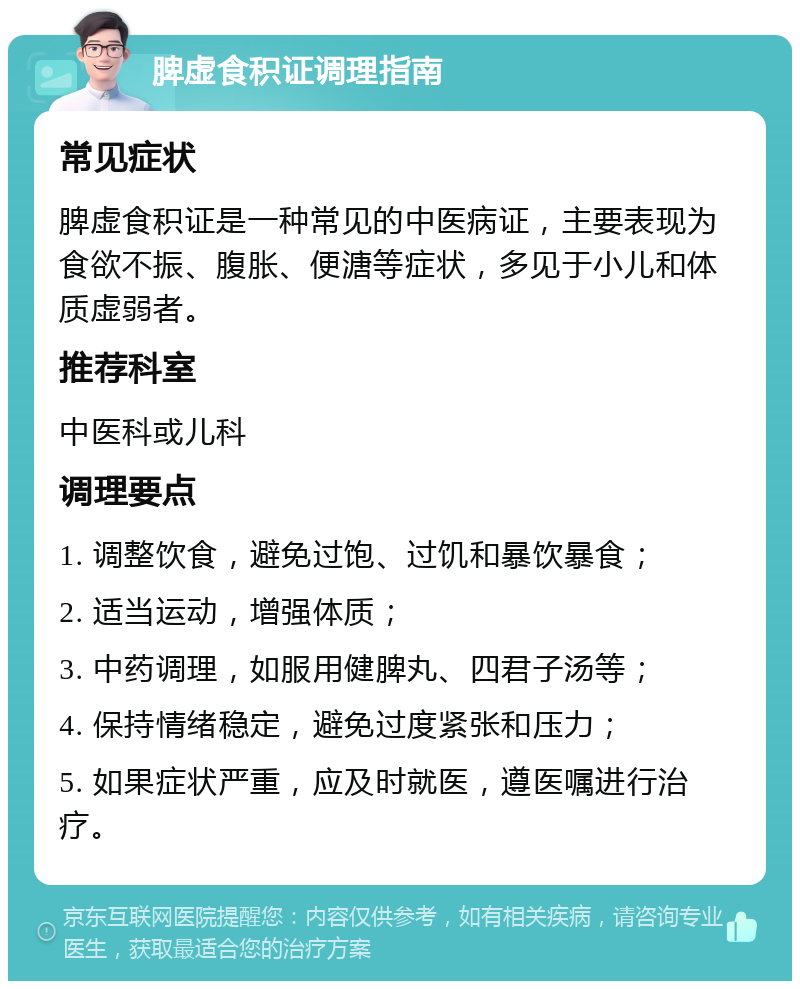 脾虚食积证调理指南 常见症状 脾虚食积证是一种常见的中医病证，主要表现为食欲不振、腹胀、便溏等症状，多见于小儿和体质虚弱者。 推荐科室 中医科或儿科 调理要点 1. 调整饮食，避免过饱、过饥和暴饮暴食； 2. 适当运动，增强体质； 3. 中药调理，如服用健脾丸、四君子汤等； 4. 保持情绪稳定，避免过度紧张和压力； 5. 如果症状严重，应及时就医，遵医嘱进行治疗。