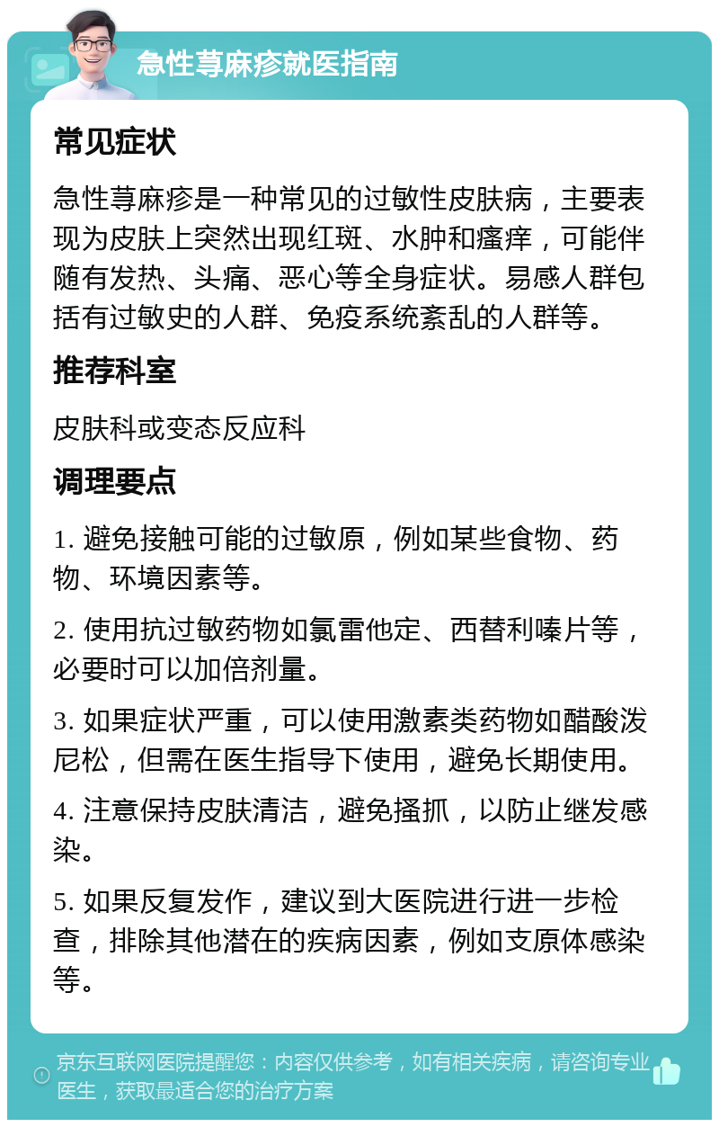 急性荨麻疹就医指南 常见症状 急性荨麻疹是一种常见的过敏性皮肤病，主要表现为皮肤上突然出现红斑、水肿和瘙痒，可能伴随有发热、头痛、恶心等全身症状。易感人群包括有过敏史的人群、免疫系统紊乱的人群等。 推荐科室 皮肤科或变态反应科 调理要点 1. 避免接触可能的过敏原，例如某些食物、药物、环境因素等。 2. 使用抗过敏药物如氯雷他定、西替利嗪片等，必要时可以加倍剂量。 3. 如果症状严重，可以使用激素类药物如醋酸泼尼松，但需在医生指导下使用，避免长期使用。 4. 注意保持皮肤清洁，避免搔抓，以防止继发感染。 5. 如果反复发作，建议到大医院进行进一步检查，排除其他潜在的疾病因素，例如支原体感染等。