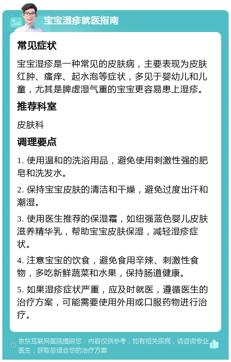 宝宝湿疹就医指南 常见症状 宝宝湿疹是一种常见的皮肤病，主要表现为皮肤红肿、瘙痒、起水泡等症状，多见于婴幼儿和儿童，尤其是脾虚湿气重的宝宝更容易患上湿疹。 推荐科室 皮肤科 调理要点 1. 使用温和的洗浴用品，避免使用刺激性强的肥皂和洗发水。 2. 保持宝宝皮肤的清洁和干燥，避免过度出汗和潮湿。 3. 使用医生推荐的保湿霜，如纽强蓝色婴儿皮肤滋养精华乳，帮助宝宝皮肤保湿，减轻湿疹症状。 4. 注意宝宝的饮食，避免食用辛辣、刺激性食物，多吃新鲜蔬菜和水果，保持肠道健康。 5. 如果湿疹症状严重，应及时就医，遵循医生的治疗方案，可能需要使用外用或口服药物进行治疗。