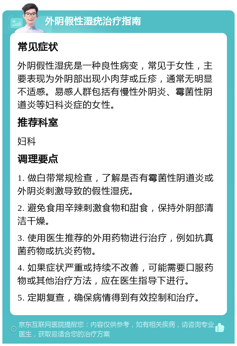 外阴假性湿疣治疗指南 常见症状 外阴假性湿疣是一种良性病变，常见于女性，主要表现为外阴部出现小肉芽或丘疹，通常无明显不适感。易感人群包括有慢性外阴炎、霉菌性阴道炎等妇科炎症的女性。 推荐科室 妇科 调理要点 1. 做白带常规检查，了解是否有霉菌性阴道炎或外阴炎刺激导致的假性湿疣。 2. 避免食用辛辣刺激食物和甜食，保持外阴部清洁干燥。 3. 使用医生推荐的外用药物进行治疗，例如抗真菌药物或抗炎药物。 4. 如果症状严重或持续不改善，可能需要口服药物或其他治疗方法，应在医生指导下进行。 5. 定期复查，确保病情得到有效控制和治疗。