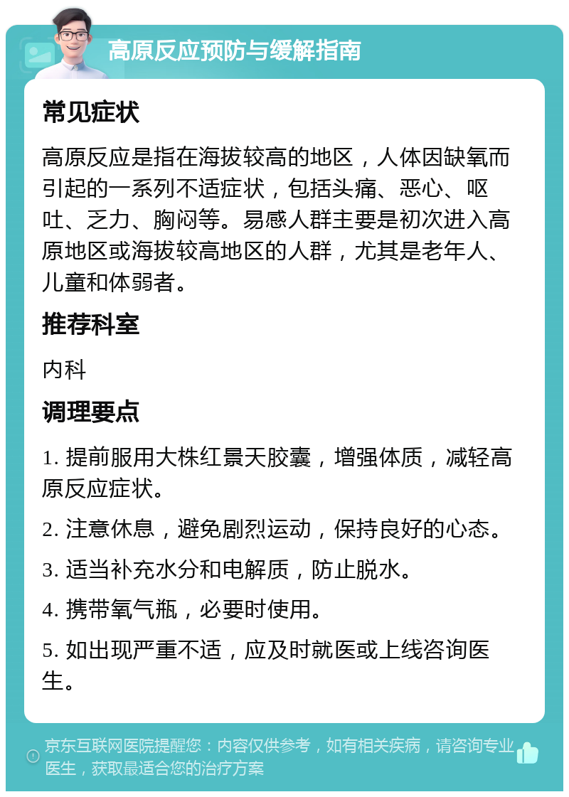 高原反应预防与缓解指南 常见症状 高原反应是指在海拔较高的地区，人体因缺氧而引起的一系列不适症状，包括头痛、恶心、呕吐、乏力、胸闷等。易感人群主要是初次进入高原地区或海拔较高地区的人群，尤其是老年人、儿童和体弱者。 推荐科室 内科 调理要点 1. 提前服用大株红景天胶囊，增强体质，减轻高原反应症状。 2. 注意休息，避免剧烈运动，保持良好的心态。 3. 适当补充水分和电解质，防止脱水。 4. 携带氧气瓶，必要时使用。 5. 如出现严重不适，应及时就医或上线咨询医生。