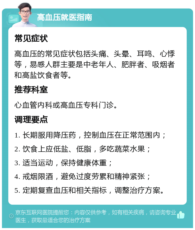 高血压就医指南 常见症状 高血压的常见症状包括头痛、头晕、耳鸣、心悸等，易感人群主要是中老年人、肥胖者、吸烟者和高盐饮食者等。 推荐科室 心血管内科或高血压专科门诊。 调理要点 1. 长期服用降压药，控制血压在正常范围内； 2. 饮食上应低盐、低脂，多吃蔬菜水果； 3. 适当运动，保持健康体重； 4. 戒烟限酒，避免过度劳累和精神紧张； 5. 定期复查血压和相关指标，调整治疗方案。