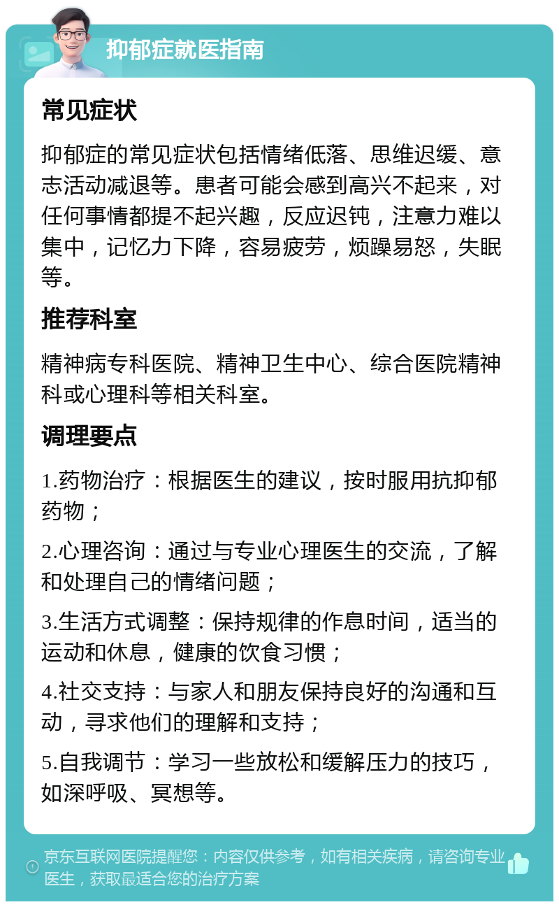 抑郁症就医指南 常见症状 抑郁症的常见症状包括情绪低落、思维迟缓、意志活动减退等。患者可能会感到高兴不起来，对任何事情都提不起兴趣，反应迟钝，注意力难以集中，记忆力下降，容易疲劳，烦躁易怒，失眠等。 推荐科室 精神病专科医院、精神卫生中心、综合医院精神科或心理科等相关科室。 调理要点 1.药物治疗：根据医生的建议，按时服用抗抑郁药物； 2.心理咨询：通过与专业心理医生的交流，了解和处理自己的情绪问题； 3.生活方式调整：保持规律的作息时间，适当的运动和休息，健康的饮食习惯； 4.社交支持：与家人和朋友保持良好的沟通和互动，寻求他们的理解和支持； 5.自我调节：学习一些放松和缓解压力的技巧，如深呼吸、冥想等。