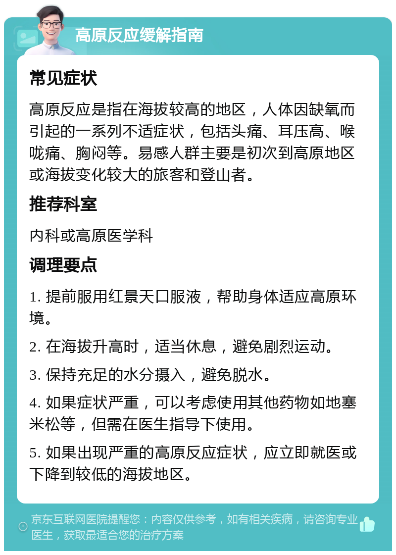 高原反应缓解指南 常见症状 高原反应是指在海拔较高的地区，人体因缺氧而引起的一系列不适症状，包括头痛、耳压高、喉咙痛、胸闷等。易感人群主要是初次到高原地区或海拔变化较大的旅客和登山者。 推荐科室 内科或高原医学科 调理要点 1. 提前服用红景天口服液，帮助身体适应高原环境。 2. 在海拔升高时，适当休息，避免剧烈运动。 3. 保持充足的水分摄入，避免脱水。 4. 如果症状严重，可以考虑使用其他药物如地塞米松等，但需在医生指导下使用。 5. 如果出现严重的高原反应症状，应立即就医或下降到较低的海拔地区。