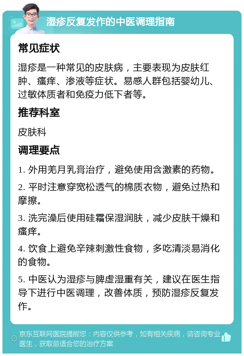 湿疹反复发作的中医调理指南 常见症状 湿疹是一种常见的皮肤病，主要表现为皮肤红肿、瘙痒、渗液等症状。易感人群包括婴幼儿、过敏体质者和免疫力低下者等。 推荐科室 皮肤科 调理要点 1. 外用羌月乳膏治疗，避免使用含激素的药物。 2. 平时注意穿宽松透气的棉质衣物，避免过热和摩擦。 3. 洗完澡后使用硅霜保湿润肤，减少皮肤干燥和瘙痒。 4. 饮食上避免辛辣刺激性食物，多吃清淡易消化的食物。 5. 中医认为湿疹与脾虚湿重有关，建议在医生指导下进行中医调理，改善体质，预防湿疹反复发作。