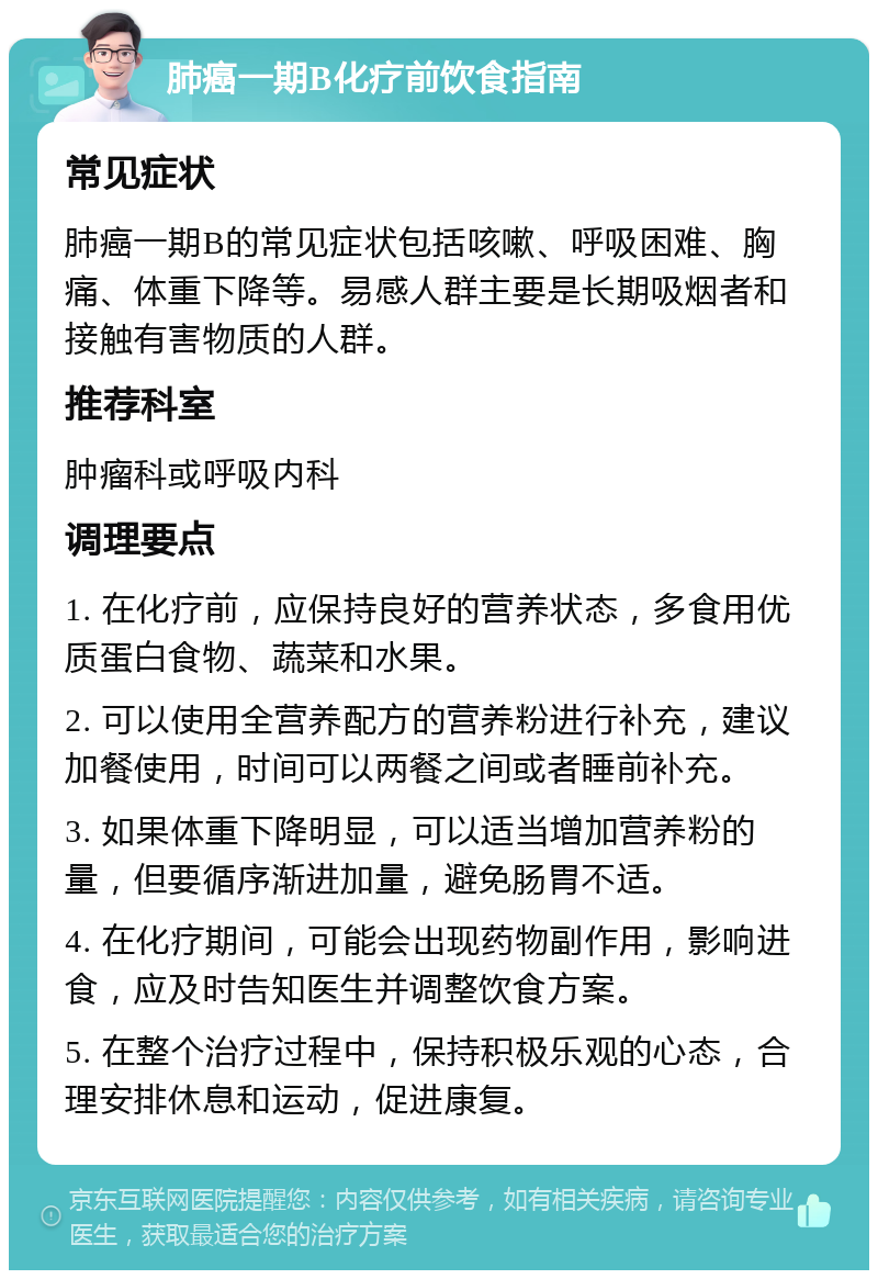 肺癌一期B化疗前饮食指南 常见症状 肺癌一期B的常见症状包括咳嗽、呼吸困难、胸痛、体重下降等。易感人群主要是长期吸烟者和接触有害物质的人群。 推荐科室 肿瘤科或呼吸内科 调理要点 1. 在化疗前，应保持良好的营养状态，多食用优质蛋白食物、蔬菜和水果。 2. 可以使用全营养配方的营养粉进行补充，建议加餐使用，时间可以两餐之间或者睡前补充。 3. 如果体重下降明显，可以适当增加营养粉的量，但要循序渐进加量，避免肠胃不适。 4. 在化疗期间，可能会出现药物副作用，影响进食，应及时告知医生并调整饮食方案。 5. 在整个治疗过程中，保持积极乐观的心态，合理安排休息和运动，促进康复。