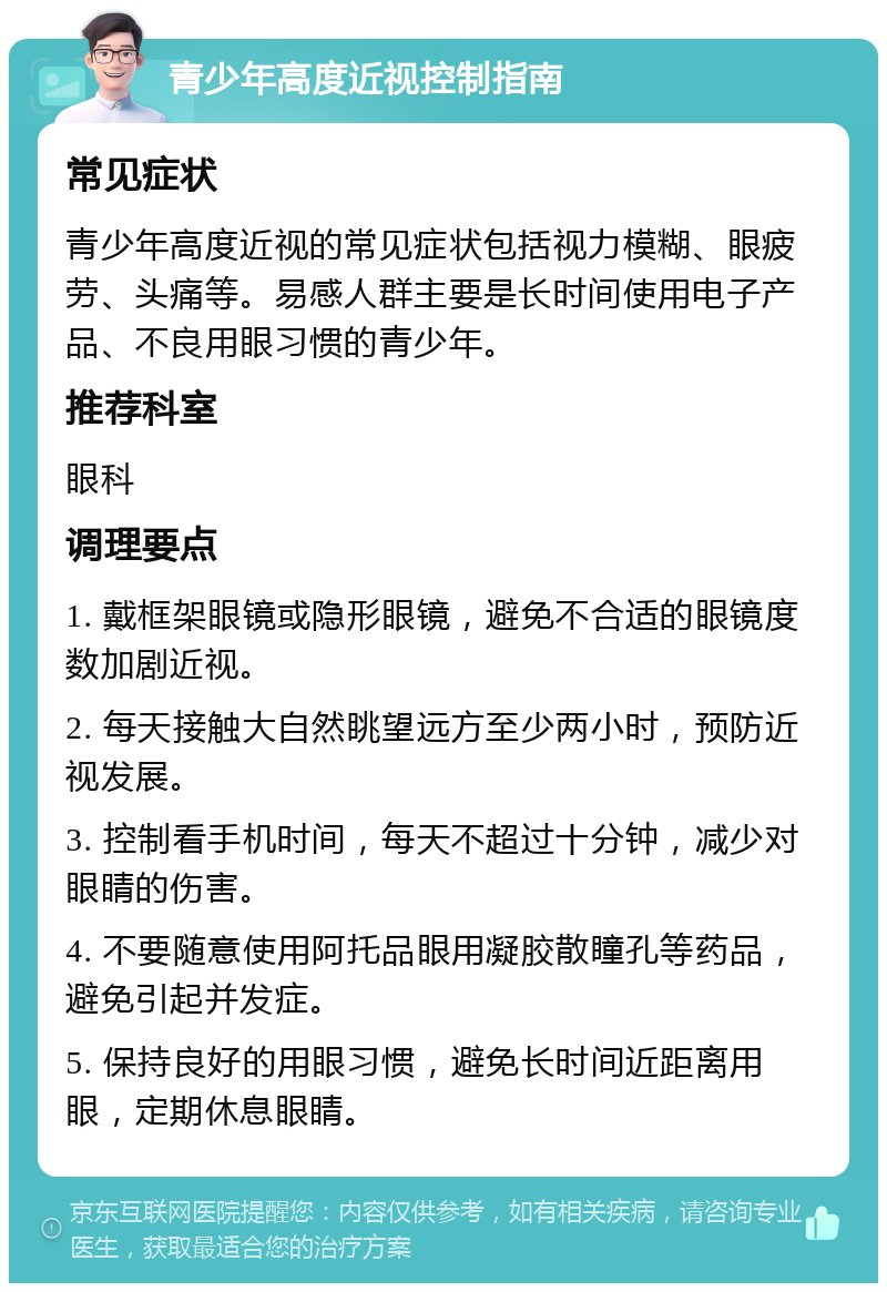 青少年高度近视控制指南 常见症状 青少年高度近视的常见症状包括视力模糊、眼疲劳、头痛等。易感人群主要是长时间使用电子产品、不良用眼习惯的青少年。 推荐科室 眼科 调理要点 1. 戴框架眼镜或隐形眼镜，避免不合适的眼镜度数加剧近视。 2. 每天接触大自然眺望远方至少两小时，预防近视发展。 3. 控制看手机时间，每天不超过十分钟，减少对眼睛的伤害。 4. 不要随意使用阿托品眼用凝胶散瞳孔等药品，避免引起并发症。 5. 保持良好的用眼习惯，避免长时间近距离用眼，定期休息眼睛。