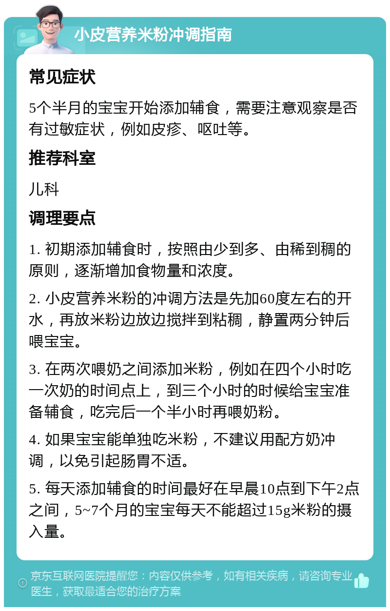 小皮营养米粉冲调指南 常见症状 5个半月的宝宝开始添加辅食，需要注意观察是否有过敏症状，例如皮疹、呕吐等。 推荐科室 儿科 调理要点 1. 初期添加辅食时，按照由少到多、由稀到稠的原则，逐渐增加食物量和浓度。 2. 小皮营养米粉的冲调方法是先加60度左右的开水，再放米粉边放边搅拌到粘稠，静置两分钟后喂宝宝。 3. 在两次喂奶之间添加米粉，例如在四个小时吃一次奶的时间点上，到三个小时的时候给宝宝准备辅食，吃完后一个半小时再喂奶粉。 4. 如果宝宝能单独吃米粉，不建议用配方奶冲调，以免引起肠胃不适。 5. 每天添加辅食的时间最好在早晨10点到下午2点之间，5~7个月的宝宝每天不能超过15g米粉的摄入量。