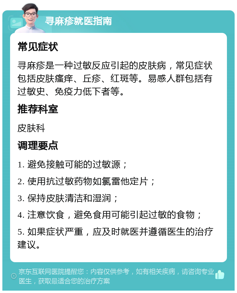 寻麻疹就医指南 常见症状 寻麻疹是一种过敏反应引起的皮肤病，常见症状包括皮肤瘙痒、丘疹、红斑等。易感人群包括有过敏史、免疫力低下者等。 推荐科室 皮肤科 调理要点 1. 避免接触可能的过敏源； 2. 使用抗过敏药物如氯雷他定片； 3. 保持皮肤清洁和湿润； 4. 注意饮食，避免食用可能引起过敏的食物； 5. 如果症状严重，应及时就医并遵循医生的治疗建议。