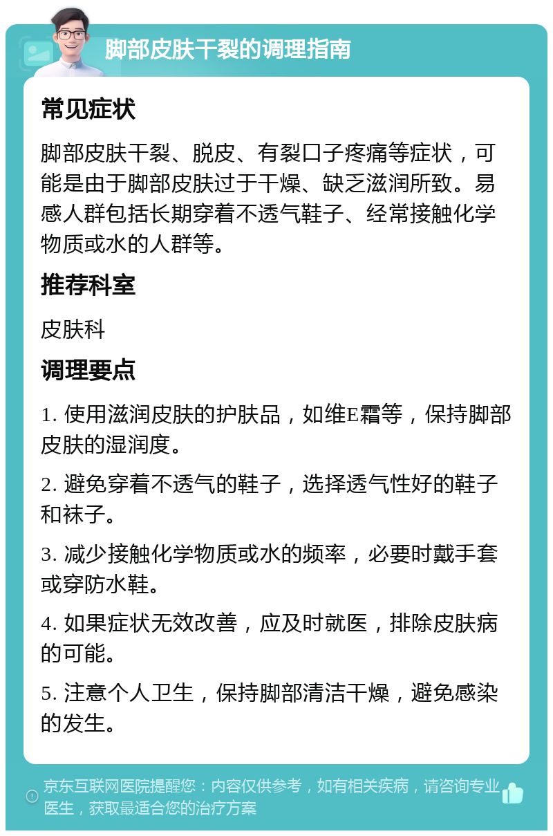 脚部皮肤干裂的调理指南 常见症状 脚部皮肤干裂、脱皮、有裂口子疼痛等症状，可能是由于脚部皮肤过于干燥、缺乏滋润所致。易感人群包括长期穿着不透气鞋子、经常接触化学物质或水的人群等。 推荐科室 皮肤科 调理要点 1. 使用滋润皮肤的护肤品，如维E霜等，保持脚部皮肤的湿润度。 2. 避免穿着不透气的鞋子，选择透气性好的鞋子和袜子。 3. 减少接触化学物质或水的频率，必要时戴手套或穿防水鞋。 4. 如果症状无效改善，应及时就医，排除皮肤病的可能。 5. 注意个人卫生，保持脚部清洁干燥，避免感染的发生。